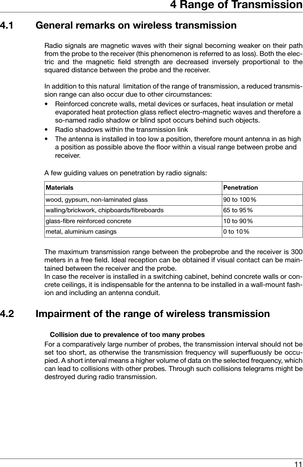 114 Range of Transmission4.1 General remarks on wireless transmissionRadio signals are magnetic waves with their signal becoming weaker on their pathfrom the probe to the receiver (this phenomenon is referred to as loss). Both the elec-tric and the magnetic field strength are decreased inversely proportional to thesquared distance between the probe and the receiver. In addition to this natural  limitation of the range of transmission, a reduced transmis-sion range can also occur due to other circumstances: • Reinforced concrete walls, metal devices or surfaces, heat insulation or metal evaporated heat protection glass reflect electro-magnetic waves and therefore a so-named radio shadow or blind spot occurs behind such objects. • Radio shadows within the transmission link• The antenna is installed in too low a position, therefore mount antenna in as high a position as possible above the floor within a visual range between probe and receiver. A few guiding values on penetration by radio signals:The maximum transmission range between the probeprobe and the receiver is 300meters in a free field. Ideal reception can be obtained if visual contact can be main-tained between the receiver and the probe. In case the receiver is installed in a switching cabinet, behind concrete walls or con-crete ceilings, it is indispensable for the antenna to be installed in a wall-mount fash-ion and including an antenna conduit.  4.2 Impairment of the range of wireless transmission                          Collision due to prevalence of too many probesFor a comparatively large number of probes, the transmission interval should not beset too short, as otherwise the transmission frequency will superfluously be occu-pied. A short interval means a higher volume of data on the selected frequency, whichcan lead to collisions with other probes. Through such collisions telegrams might bedestroyed during radio transmission. Materials Penetrationwood, gypsum, non-laminated glass 90 to 100%walling/brickwork, chipboards/fibreboards 65 to 95%glass-fibre reinforced concrete 10 to 90%metal, aluminium casings 0 to 10%