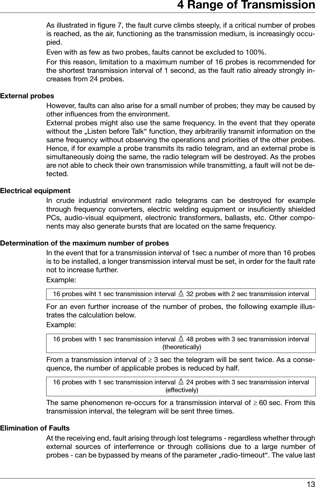 134 Range of TransmissionAs illustrated in figure 7, the fault curve climbs steeply, if a critical number of probesis reached, as the air, functioning as the transmission medium, is increasingly occu-pied. Even with as few as two probes, faults cannot be excluded to 100%. For this reason, limitation to a maximum number of 16 probes is recommended forthe shortest transmission interval of 1 second, as the fault ratio already strongly in-creases from 24 probes. External probesHowever, faults can also arise for a small number of probes; they may be caused byother influences from the environment. External probes might also use the same frequency. In the event that they operatewithout the „Listen before Talk“ function, they arbitrariliy transmit information on thesame frequency without observing the operations and priorities of the other probes.Hence, if for example a probe transmits its radio telegram, and an external probe issimultaneously doing the same, the radio telegram will be destroyed. As the probesare not able to check their own transmission while transmitting, a fault will not be de-tected.Electrical equipmentIn crude industrial environment radio telegrams can be destroyed for examplethrough frequency converters, electric welding equipment or insuficiently shieldedPCs, audio-visual equipment, electronic transformers, ballasts, etc. Other compo-nents may also generate bursts that are located on the same frequency. Determination of the maximum number of probesIn the event that for a transmission interval of 1sec a number of more than 16 probesis to be installed, a longer transmission interval must be set, in order for the fault ratenot to increase further. Example:For an even further increase of the number of probes, the following example illus-trates the calculation below. Example:From a transmission interval of ≥3 sec the telegram will be sent twice. As a conse-quence, the number of applicable probes is reduced by half. The same phenomenon re-occurs for a transmission interval of ≥60 sec. From thistransmission interval, the telegram will be sent three times. Elimination of FaultsAt the receiving end, fault arising through lost telegrams - regardless whether throughexternal sources of interferrence or through collisions due to a large number ofprobes - can be bypassed by means of the parameter „radio-timeout“. The value last16 probes wiht 1 sec transmission interval ־ 32 probes with 2 sec transmission interval16 probes with 1 sec transmission interval ־ 48 probes with 3 sec transmission interval  (theoretically)16 probes with 1 sec transmission interval ־ 24 probes with 3 sec transmission interval  (effectively)