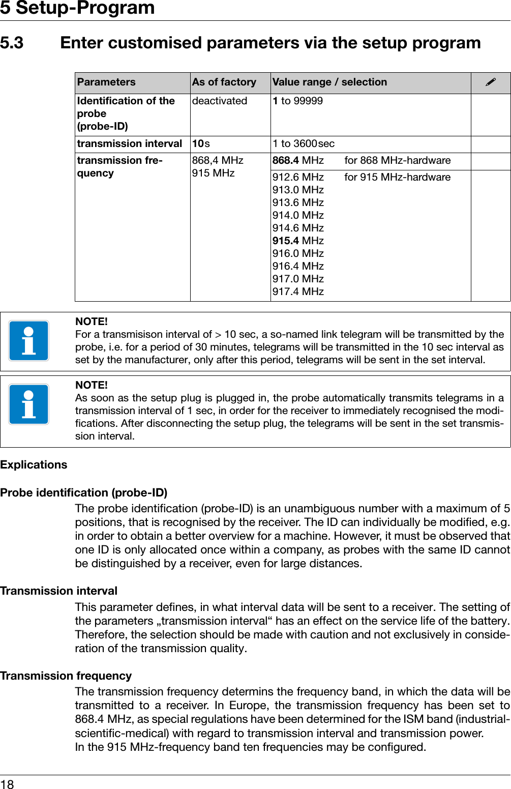 5 Setup-Program185.3 Enter customised parameters via the setup program ExplicationsProbe identification (probe-ID)The probe identification (probe-ID) is an unambiguous number with a maximum of 5positions, that is recognised by the receiver. The ID can individually be modified, e.g.in order to obtain a better overview for a machine. However, it must be observed thatone ID is only allocated once within a company, as probes with the same ID cannotbe distinguished by a receiver, even for large distances.Transmission intervalThis parameter defines, in what interval data will be sent to a receiver. The setting ofthe parameters „transmission interval“ has an effect on the service life of the battery.Therefore, the selection should be made with caution and not exclusively in conside-ration of the transmission quality.Transmission frequencyThe transmission frequency determins the frequency band, in which the data will betransmitted to a receiver. In Europe, the transmission frequency has been set to868.4 MHz, as special regulations have been determined for the ISM band (industrial-scientific-medical) with regard to transmission interval and transmission power.In the 915 MHz-frequency band ten frequencies may be configured.Parameters As of factory Value range / selection Identification of the probe(probe-ID)deactivated 1to 99999transmission interval 10s 1 to 3600sectransmission fre-quency868,4 MHz915 MHz868.4 MHz for 868 MHz-hardware912.6 MHz for 915 MHz-hardware913.0 MHz913.6 MHz914.0 MHz914.6 MHz915.4 MHz916.0 MHz916.4 MHz917.0 MHz917.4 MHzNOTE!For a transmisison interval of &gt; 10 sec, a so-named link telegram will be transmitted by theprobe, i.e. for a period of 30 minutes, telegrams will be transmitted in the 10 sec interval asset by the manufacturer, only after this period, telegrams will be sent in the set interval.NOTE!As soon as the setup plug is plugged in, the probe automatically transmits telegrams in atransmission interval of 1 sec, in order for the receiver to immediately recognised the modi-fications. After disconnecting the setup plug, the telegrams will be sent in the set transmis-sion interval.