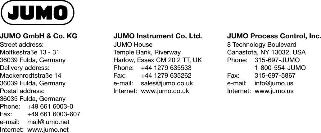 JUMO GmbH &amp; Co. KG JUMO Instrument Co. Ltd. JUMO Process Control, Inc.Street address:Moltkestraße 13 - 3136039 Fulda, GermanyDelivery address:Mackenrodtstraße 1436039 Fulda, GermanyPostal address:36035 Fulda, GermanyPhone: +49 661 6003-0Fax: +49 661 6003-607e-mail: mail@jumo.netInternet: www.jumo.netJUMO HouseTemple Bank, RiverwayHarlow, Essex CM 20 2 TT, UKPhone: +44 1279 635533Fax: +44 1279 635262e-mail: sales@jumo.co.ukInternet: www.jumo.co.uk8 Technology BoulevardCanastota, NY 13032, USAPhone: 315-697-JUMO1-800-554-JUMOFax: 315-697-5867e-mail: info@jumo.usInternet: www.jumo.us