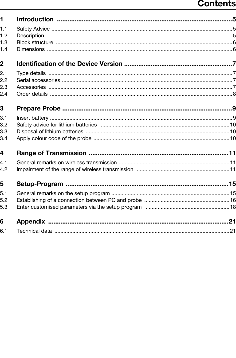 Contents1 Introduction ...................................................................................................51.1 Safety Advice .........................................................................................................................51.2 Description ............................................................................................................................51.3 Block structure  ......................................................................................................................61.4 Dimensions ............................................................................................................................62 Identification of the Device Version .............................................................72.1 Type details  ...........................................................................................................................72.2 Serial accessories ..................................................................................................................72.3 Accessories ...........................................................................................................................72.4 Order details  ..........................................................................................................................83 Prepare Probe ................................................................................................93.1 Insert battery ..........................................................................................................................93.2 Safety advice for lithium batteries .......................................................................................103.3 Disposal of lithium batteries  ................................................................................................103.4 Apply colour code of the probe ...........................................................................................104 Range of Transmission ...............................................................................114.1 General remarks on wireless transmission ..........................................................................114.2 Impairment of the range of wireless transmission ...............................................................115 Setup-Program ............................................................................................155.1 General remarks on the setup program ...............................................................................155.2 Establishing of a connection between PC and probe  .........................................................165.3 Enter customised parameters via the setup program   ........................................................186 Appendix ......................................................................................................216.1 Technical data  .....................................................................................................................21