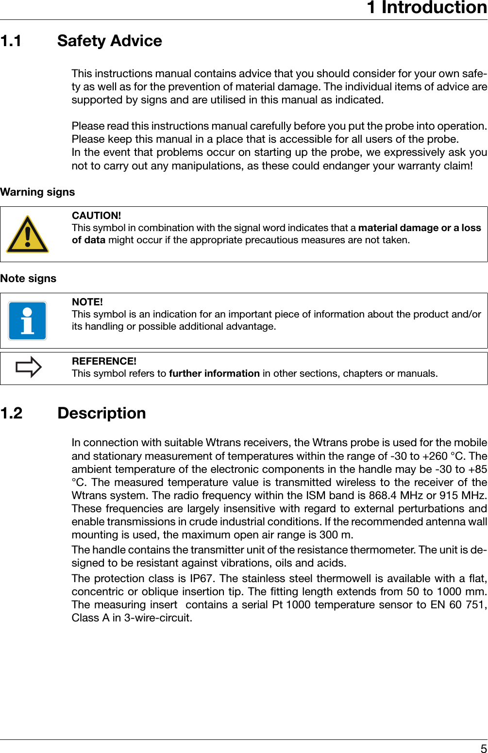 51 Introduction1.1 Safety AdviceThis instructions manual contains advice that you should consider for your own safe-ty as well as for the prevention of material damage. The individual items of advice aresupported by signs and are utilised in this manual as indicated. Please read this instructions manual carefully before you put the probe into operation.Please keep this manual in a place that is accessible for all users of the probe. In the event that problems occur on starting up the probe, we expressively ask younot to carry out any manipulations, as these could endanger your warranty claim!Warning signsNote signs1.2 DescriptionIn connection with suitable Wtrans receivers, the Wtrans probe is used for the mobileand stationary measurement of temperatures within the range of -30 to +260 °C. Theambient temperature of the electronic components in the handle may be -30 to +85°C. The measured temperature value is transmitted wireless to the receiver of theWtrans system. The radio frequency within the ISM band is 868.4 MHz or 915 MHz.These frequencies are largely insensitive with regard to external perturbations andenable transmissions in crude industrial conditions. If the recommended antenna wallmounting is used, the maximum open air range is 300 m.The handle contains the transmitter unit of the resistance thermometer. The unit is de-signed to be resistant against vibrations, oils and acids.The protection class is IP67. The stainless steel thermowell is available with a flat,concentric or oblique insertion tip. The fitting length extends from 50 to 1000 mm.The measuring insert  contains a serial Pt 1000 temperature sensor to EN 60 751,Class A in 3-wire-circuit.CAUTION!This symbol in combination with the signal word indicates that a material damage or a lossof data might occur if the appropriate precautious measures are not taken.NOTE!This symbol is an indication for an important piece of information about the product and/orits handling or possible additional advantage. REFERENCE!This symbol refers to further information in other sections, chapters or manuals.?