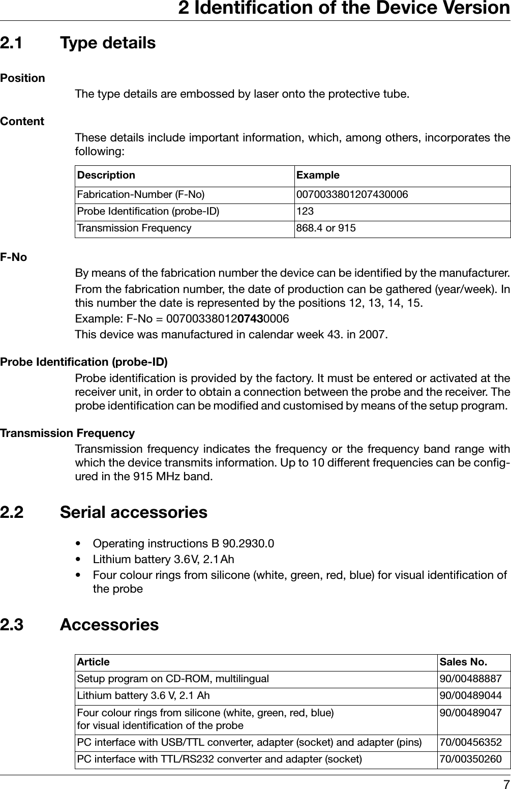 72 Identification of the Device Version2.1 Type detailsPositionThe type details are embossed by laser onto the protective tube.ContentThese details include important information, which, among others, incorporates thefollowing: F-NoBy means of the fabrication number the device can be identified by the manufacturer.From the fabrication number, the date of production can be gathered (year/week). Inthis number the date is represented by the positions 12, 13, 14, 15.Example: F-No = 0070033801207430006This device was manufactured in calendar week 43. in 2007.Probe Identification (probe-ID)Probe identification is provided by the factory. It must be entered or activated at thereceiver unit, in order to obtain a connection between the probe and the receiver. Theprobe identification can be modified and customised by means of the setup program. Transmission FrequencyTransmission frequency indicates the frequency or the frequency band range withwhich the device transmits information. Up to 10 different frequencies can be config-ured in the 915 MHz band. 2.2 Serial accessories• Operating instructions B 90.2930.0• Lithium battery 3.6V, 2.1Ah• Four colour rings from silicone (white, green, red, blue) for visual identification of the probe2.3 AccessoriesDescription ExampleFabrication-Number (F-No) 0070033801207430006Probe Identification (probe-ID) 123Transmission Frequency 868.4 or 915Article Sales No.Setup program on CD-ROM, multilingual 90/00488887Lithium battery 3.6 V, 2.1 Ah 90/00489044Four colour rings from silicone (white, green, red, blue) for visual identification of the probe90/00489047PC interface with USB/TTL converter, adapter (socket) and adapter (pins) 70/00456352PC interface with TTL/RS232 converter and adapter (socket) 70/00350260