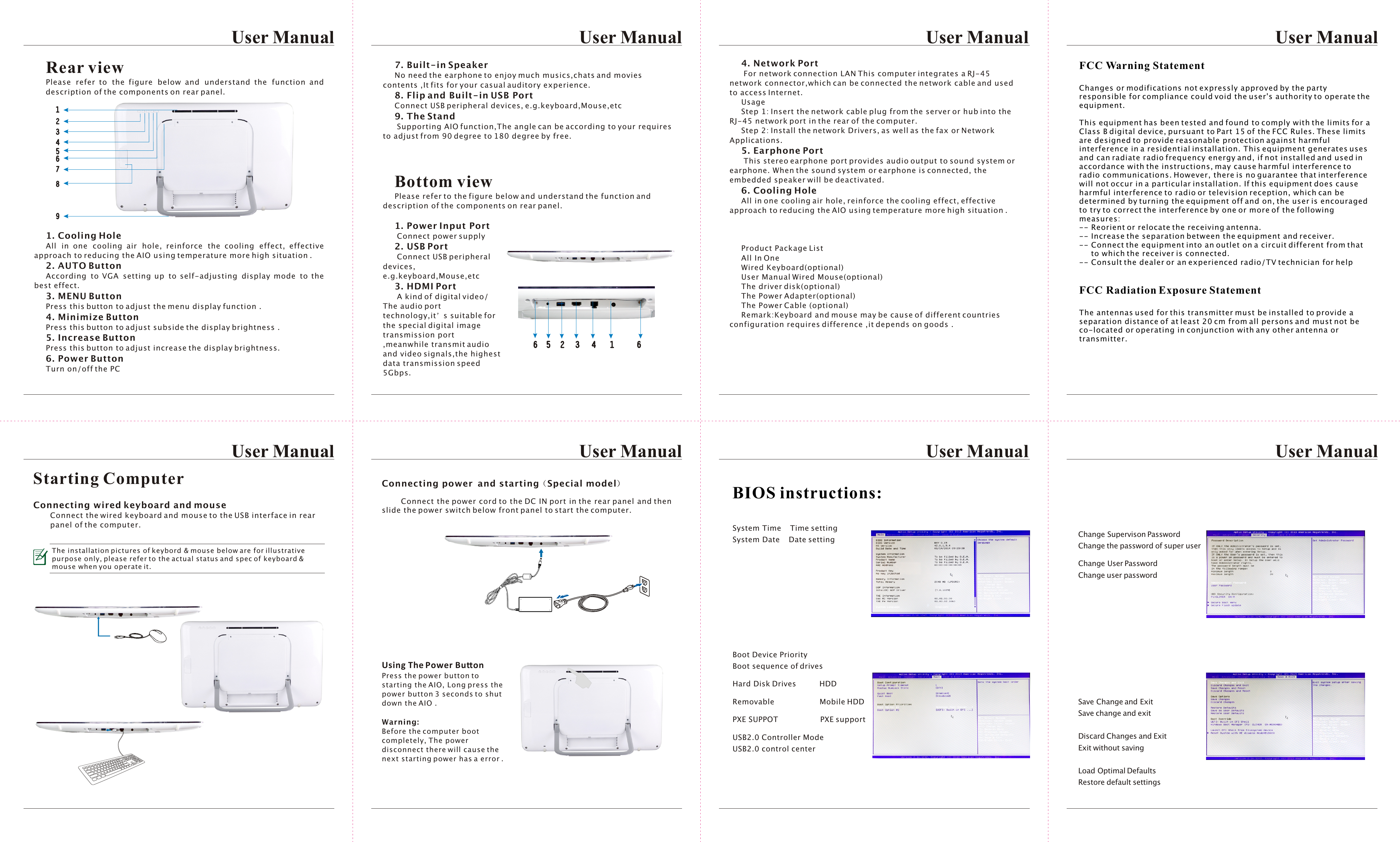 7. Built-in Speaker   No need the earphone to enjoy much musics,chats and movies contents ,It fits for your casual auditory experience.8. Flip and Built-in USB PortConnect USB peripheral devices, e.g.keyboard,Mouse,etc9. The Stand Supporting AIO function,The angle can be according to your requires to adjust from 90 degree to 180 degree by free.Bottom viewPlease refer to the figure below and understand the function and description of the components on rear panel.1. Power Input Port Connect power supply2. USB Port Connect USB peripheral devices, e.g.keyboard,Mouse,etc3. HDMI Port A kind of digital video/ The audio port technology,it s suitable for the special digital image transmission port ,meanwhile transmit audio and video signals,the highest data transmission speed 5Gbps.User Manual User ManualUser Manual User ManualUser ManualUser ManualUser ManualUser ManualRear viewPlease refer to the figure below and understand the function and description of the components on rear panel.1. Cooling HoleAll in one cooling air hole, reinforce the cooling effect, effective approach to reducing the AIO using temperature more high situation .2. AUTO ButtonAccording to VGA setting up to self-adjusting display mode to the best effect.3. MENU ButtonPress this button to adjust the menu display function .4. Minimize ButtonPress this button to adjust subside the display brightness .5. Increase ButtonPress this button to adjust increase the display brightness.6. Power ButtonTurn on/off the PC4. Network Port For network connection LAN This computer integrates a RJ-45 network connector,which can be connected the network cable and used to access Internet.UsageStep 1: Insert the network cable plug from the server or hub into the RJ-45 network port in the rear of the computer.Step 2: Install the network Drivers, as well as the fax or Network Applications.5. Earphone Port This stereo earphone port provides audio output to sound system or earphone. When the sound system or earphone is connected, the embedded speaker will be deactivated.6. Cooling HoleAll in one cooling air hole, reinforce the cooling effect, effective approach to reducing the AIO using temperature more high situation .Product Package ListAll In OneWired Keyboard(optional)User Manual Wired Mouse(optional)The driver disk(optional)The Power Adapter(optional)The Power Cable (optional)Remark:Keyboard and mouse may be cause of different countries configuration requires difference ,it depends on goods .Change Supervison Password     Change the password of super userChange User Password          Change user passwordSave Change and Exit      Save change and exitDiscard Changes and Exit    Exit without savingLoad Optimal Defaults     Restore default settingsSystem Time    Time settingSystem Date    Date settingBoot Device Priority  Boot sequence of drivesHard Disk Drives          HDDRemovable                   Mobile HDDPXE SUPPOT                  PXE supportUSB2.0 Controller Mode   USB2.0 control centerBIOS instructions:Starting ComputerConnecting wired keyboard and mouseConnect the wired keyboard and mouse to the USB interface in rearpanel of the computer. The installation pictures of keybord &amp; mouse below are for illustrativepurpose only, please refer to the actual status and spec of keyboard &amp;mouse when you operate it.Connecting power  and starting Special modelConnect the power cord to the DC IN port in the rear panel and then slide the power switch below front panel to start the computer.Using The Power ButtonPress the power button to starting the AIO, Long press the power button 3 seconds to shut down the AIO .Warning:Before the computer boot completely, The power disconnect there will cause the next starting power has a error . FCC Warning StatementChanges or modifications not expressly approved by the party responsible for compliance could void the user&apos;s authority to operate the equipment.This equipment has been tested and found to comply with the limits for a Class B digital device, pursuant to Part 15 of the FCC Rules. These limits are designed to provide reasonable protection against harmful interference in a residential installation. This equipment generates uses and can radiate radio frequency energy and, if not installed and used in accordance with the instructions, may cause harmful interference to radio communications. However, there is no guarantee that interference will not occur in a particular installation. If this equipment does cause harmful interference to radio or television reception, which can be determined by turning the equipment off and on, the user is encouraged to try to correct the interference by one or more of the following measures:-- Reorient or relocate the receiving antenna.-- Increase the separation between the equipment and receiver.-- Connect the equipment into an outlet on a circuit different from that       to which the receiver is connected.-- Consult the dealer or an experienced radio/TV technician for helpFCC Radiation Exposure StatementThe antennas used for this transmitter must be installed to provide a separation distance of at least 20 cm from all persons and must not be co-located or operating in conjunction with any other antenna or transmitter.