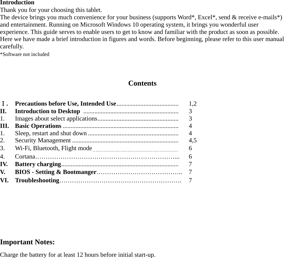  Introduction Thank you for your choosing this tablet. The device brings you much convenience for your business (supports Word*, Excel*, send &amp; receive e-mails*) and entertainment. Running on Microsoft Windows 10 operating system, it brings you wonderful user experience. This guide serves to enable users to get to know and familiar with the product as soon as possible. Here we have made a brief introduction in figures and words. Before beginning, please refer to this user manual carefully. *Software not included   Contents  Ⅰ.  Precautions before Use, Intended Use .......................................    1,2 II.    Introduction to Desktop   ............................................................   3 1.    Images about select applications ...................................................   3 III.  Basic Operations .........................................................................   4 1.      Sleep, restart and shut down .........................................................   4 2.   Security Management ...................................................................   4,5 3.   Wi-Fi, Bluetooth, Flight mode                              6 4. Cortana…………………………………………………………... 6 IV.  Battery charging ..........................................................................   7  V.    BIOS - Setting &amp; Bootmanger………………………………….. 7 VI.  Troubleshooting…………………………………………………. 7       Important Notes: Charge the battery for at least 12 hours before initial start-up.                