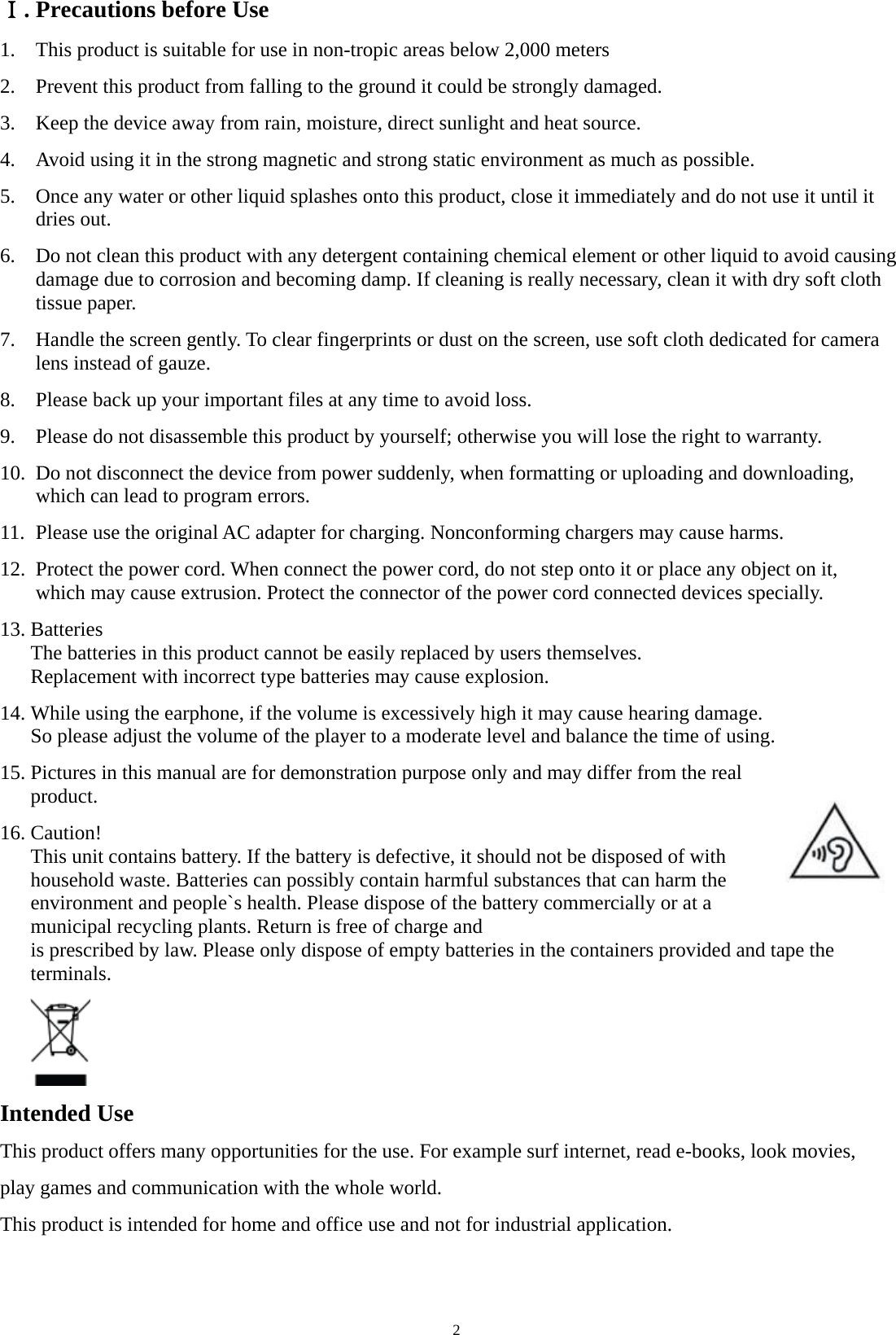   2Ⅰ. Precautions before Use 1.    This product is suitable for use in non-tropic areas below 2,000 meters 2.    Prevent this product from falling to the ground it could be strongly damaged. 3.    Keep the device away from rain, moisture, direct sunlight and heat source. 4.    Avoid using it in the strong magnetic and strong static environment as much as possible. 5.    Once any water or other liquid splashes onto this product, close it immediately and do not use it until it    dries out. 6.    Do not clean this product with any detergent containing chemical element or other liquid to avoid causing   damage due to corrosion and becoming damp. If cleaning is really necessary, clean it with dry soft cloth  tissue paper. 7.    Handle the screen gently. To clear fingerprints or dust on the screen, use soft cloth dedicated for camera   lens instead of gauze. 8.    Please back up your important files at any time to avoid loss. 9.    Please do not disassemble this product by yourself; otherwise you will lose the right to warranty. 10.  Do not disconnect the device from power suddenly, when formatting or uploading and downloading,     which can lead to program errors. 11.  Please use the original AC adapter for charging. Nonconforming chargers may cause harms. 12.  Protect the power cord. When connect the power cord, do not step onto it or place any object on it,     which may cause extrusion. Protect the connector of the power cord connected devices specially. 13. Batteries The batteries in this product cannot be easily replaced by users themselves. Replacement with incorrect type batteries may cause explosion. 14. While using the earphone, if the volume is excessively high it may cause hearing damage. So please adjust the volume of the player to a moderate level and balance the time of using.     15. Pictures in this manual are for demonstration purpose only and may differ from the real product. 16. Caution! This unit contains battery. If the battery is defective, it should not be disposed of with household waste. Batteries can possibly contain harmful substances that can harm the environment and people`s health. Please dispose of the battery commercially or at a municipal recycling plants. Return is free of charge and is prescribed by law. Please only dispose of empty batteries in the containers provided and tape the terminals.         Intended Use   This product offers many opportunities for the use. For example surf internet, read e-books, look movies, play games and communication with the whole world. This product is intended for home and office use and not for industrial application.         