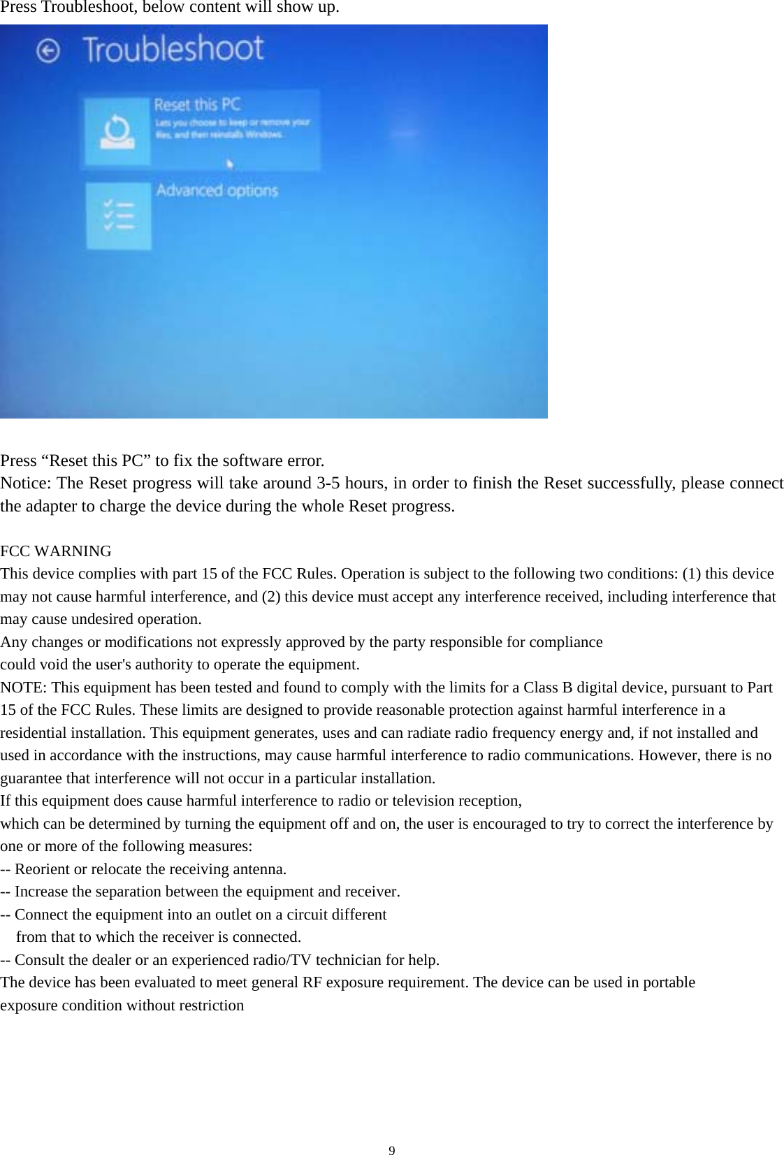   9Press Troubleshoot, below content will show up.   Press “Reset this PC” to fix the software error.   Notice: The Reset progress will take around 3-5 hours, in order to finish the Reset successfully, please connect the adapter to charge the device during the whole Reset progress.  FCC WARNING This device complies with part 15 of the FCC Rules. Operation is subject to the following two conditions: (1) this device may not cause harmful interference, and (2) this device must accept any interference received, including interference that may cause undesired operation. Any changes or modifications not expressly approved by the party responsible for compliance could void the user&apos;s authority to operate the equipment. NOTE: This equipment has been tested and found to comply with the limits for a Class B digital device, pursuant to Part 15 of the FCC Rules. These limits are designed to provide reasonable protection against harmful interference in a residential installation. This equipment generates, uses and can radiate radio frequency energy and, if not installed and used in accordance with the instructions, may cause harmful interference to radio communications. However, there is no guarantee that interference will not occur in a particular installation. If this equipment does cause harmful interference to radio or television reception, which can be determined by turning the equipment off and on, the user is encouraged to try to correct the interference by one or more of the following measures: -- Reorient or relocate the receiving antenna. -- Increase the separation between the equipment and receiver. -- Connect the equipment into an outlet on a circuit different from that to which the receiver is connected. -- Consult the dealer or an experienced radio/TV technician for help. The device has been evaluated to meet general RF exposure requirement. The device can be used in portable exposure condition without restriction   
