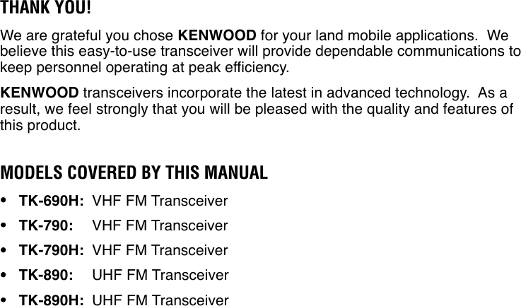 THANK YOU!We are grateful you chose KENWOOD for your land mobile applications.  Webelieve this easy-to-use transceiver will provide dependable communications tokeep personnel operating at peak efficiency.KENWOOD transceivers incorporate the latest in advanced technology.  As aresult, we feel strongly that you will be pleased with the quality and features ofthis product.MODELS COVERED BY THIS MANUAL•••••TK-690H: VHF FM Transceiver•••••TK-790: VHF FM Transceiver•••••TK-790H: VHF FM Transceiver•••••TK-890: UHF FM Transceiver•••••TK-890H: UHF FM Transceiver