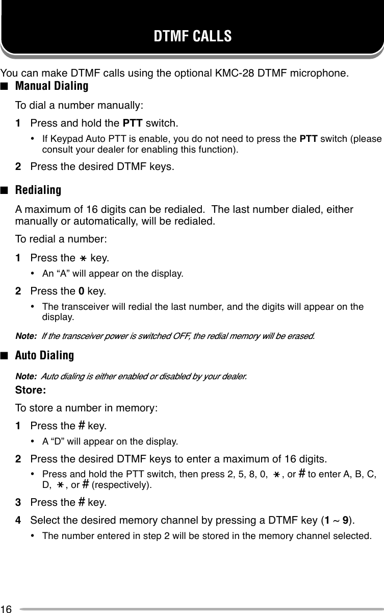 16DTMF CALLSYou can make DTMF calls using the optional KMC-28 DTMF microphone.■Manual DialingTo dial a number manually:1Press and hold the PTT switch.•If Keypad Auto PTT is enable, you do not need to press the PTT switch (pleaseconsult your dealer for enabling this function).2Press the desired DTMF keys.■RedialingA maximum of 16 digits can be redialed.  The last number dialed, eithermanually or automatically, will be redialed.To redial a number:1Press the     key.•An “A” will appear on the display.2Press the 0 key.•The transceiver will redial the last number, and the digits will appear on thedisplay.Note:  If the transceiver power is switched OFF, the redial memory will be erased.■Auto DialingNote:  Auto dialing is either enabled or disabled by your dealer.Store:To store a number in memory:1Press the # key.•A “D” will appear on the display.2Press the desired DTMF keys to enter a maximum of 16 digits.•Press and hold the PTT switch, then press 2, 5, 8, 0,     , or # to enter A, B, C,D,     , or # (respectively).3Press the # key.4Select the desired memory channel by pressing a DTMF key (1 ~ 9).•The number entered in step 2 will be stored in the memory channel selected.