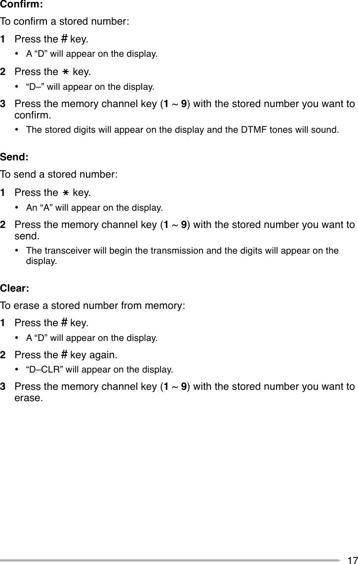 17Confirm:To confirm a stored number:1Press the # key.•A “D” will appear on the display.2Press the     key.•“D–” will appear on the display.3Press the memory channel key (1 ~ 9) with the stored number you want toconfirm.•The stored digits will appear on the display and the DTMF tones will sound.Send:To send a stored number:1Press the     key.•An “A” will appear on the display.2Press the memory channel key (1 ~ 9) with the stored number you want tosend.•The transceiver will begin the transmission and the digits will appear on thedisplay.Clear:To erase a stored number from memory:1Press the # key.•A “D” will appear on the display.2Press the # key again.•“D–CLR” will appear on the display.3Press the memory channel key (1 ~ 9) with the stored number you want toerase.