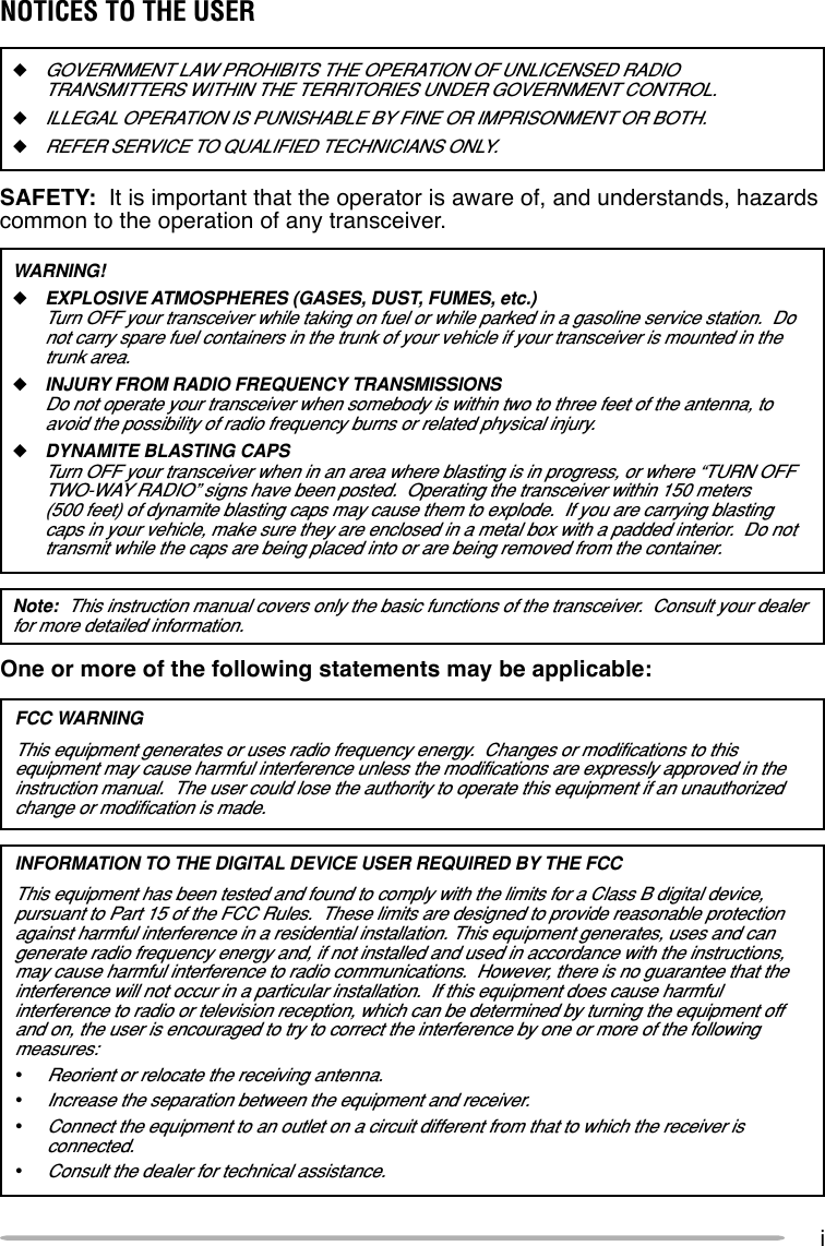 iOne or more of the following statements may be applicable:FCC WARNINGThis equipment generates or uses radio frequency energy.  Changes or modifications to thisequipment may cause harmful interference unless the modifications are expressly approved in theinstruction manual.  The user could lose the authority to operate this equipment if an unauthorizedchange or modification is made.INFORMATION TO THE DIGITAL DEVICE USER REQUIRED BY THE FCCThis equipment has been tested and found to comply with the limits for a Class B digital device,pursuant to Part 15 of the FCC Rules.  These limits are designed to provide reasonable protectionagainst harmful interference in a residential installation. This equipment generates, uses and cangenerate radio frequency energy and, if not installed and used in accordance with the instructions,may cause harmful interference to radio communications.  However, there is no guarantee that theinterference will not occur in a particular installation.  If this equipment does cause harmfulinterference to radio or television reception, which can be determined by turning the equipment offand on, the user is encouraged to try to correct the interference by one or more of the followingmeasures:•Reorient or relocate the receiving antenna.•Increase the separation between the equipment and receiver.•Connect the equipment to an outlet on a circuit different from that to which the receiver isconnected.•Consult the dealer for technical assistance.◆GOVERNMENT LAW PROHIBITS THE OPERATION OF UNLICENSED RADIOTRANSMITTERS WITHIN THE TERRITORIES UNDER GOVERNMENT CONTROL.◆ILLEGAL OPERATION IS PUNISHABLE BY FINE OR IMPRISONMENT OR BOTH.◆REFER SERVICE TO QUALIFIED TECHNICIANS ONLY.SAFETY:  It is important that the operator is aware of, and understands, hazardscommon to the operation of any transceiver.WARNING!◆EXPLOSIVE ATMOSPHERES (GASES, DUST, FUMES, etc.)Turn OFF your transceiver while taking on fuel or while parked in a gasoline service station.  Donot carry spare fuel containers in the trunk of your vehicle if your transceiver is mounted in thetrunk area.◆INJURY FROM RADIO FREQUENCY TRANSMISSIONSDo not operate your transceiver when somebody is within two to three feet of the antenna, toavoid the possibility of radio frequency burns or related physical injury.◆DYNAMITE BLASTING CAPSTurn OFF your transceiver when in an area where blasting is in progress, or where “TURN OFFTWO-WAY RADIO” signs have been posted.  Operating the transceiver within 150 meters(500 feet) of dynamite blasting caps may cause them to explode.  If you are carrying blastingcaps in your vehicle, make sure they are enclosed in a metal box with a padded interior.  Do nottransmit while the caps are being placed into or are being removed from the container.Note:  This instruction manual covers only the basic functions of the transceiver.  Consult your dealerfor more detailed information.NOTICES TO THE USER