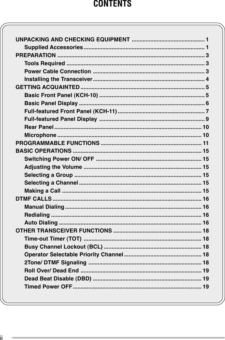 iiCONTENTSUNPACKING AND CHECKING EQUIPMENT ............................................... 1Supplied Accessories .............................................................................. 1PREPARATION ............................................................................................... 3Tools Required ......................................................................................... 3Power Cable Connection ........................................................................ 3Installing the Transceiver ........................................................................ 4GETTING ACQUAINTED ................................................................................ 5Basic Front Panel (KCH-10) .................................................................... 5Basic Panel Display ................................................................................. 6Full-featured Front Panel (KCH-11) ........................................................ 7Full-featured Panel Display .................................................................... 9Rear Panel ............................................................................................... 10Microphone ............................................................................................. 10PROGRAMMABLE FUNCTIONS ................................................................. 11BASIC OPERATIONS ................................................................................... 15Switching Power ON/ OFF .................................................................... 15Adjusting the Volume ............................................................................ 15Selecting a Group .................................................................................. 15Selecting a Channel ............................................................................... 15Making a Call .......................................................................................... 15DTMF CALLS ................................................................................................ 16Manual Dialing ........................................................................................ 16Redialing ................................................................................................. 16Auto Dialing ............................................................................................ 16OTHER TRANSCEIVER FUNCTIONS ......................................................... 18Time-out Timer (TOT) ............................................................................ 18Busy Channel Lockout (BCL) ............................................................... 18Operator Selectable Priority Channel .................................................. 182Tone/ DTMF Signaling ......................................................................... 18Roll Over/ Dead End .............................................................................. 19Dead Beat Disable (DBD) ...................................................................... 19Timed Power OFF................................................................................... 19