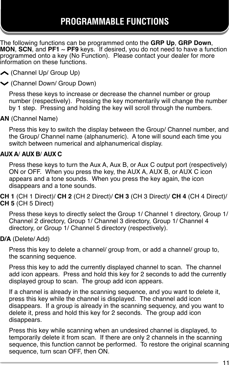 11PROGRAMMABLE FUNCTIONSThe following functions can be programmed onto the GRP Up, GRP Down,MON, SCN, and PF1 ~ PF9 keys.  If desired, you do not need to have a functionprogrammed onto a key (No Function).  Please contact your dealer for moreinformation on these functions.      (Channel Up/ Group Up)      (Channel Down/ Group Down)Press these keys to increase or decrease the channel number or groupnumber (respectively).  Pressing the key momentarily will change the numberby 1 step.  Pressing and holding the key will scroll through the numbers.AN (Channel Name)Press this key to switch the display between the Group/ Channel number, andthe Group/ Channel name (alphanumeric).  A tone will sound each time youswitch between numerical and alphanumerical display.AUX A/ AUX B/ AUX CPress these keys to turn the Aux A, Aux B, or Aux C output port (respectively)ON or OFF.  When you press the key, the AUX A, AUX B, or AUX C iconappears and a tone sounds.  When you press the key again, the icondisappears and a tone sounds.CH 1 (CH 1 Direct)/ CH 2 (CH 2 Direct)/ CH 3 (CH 3 Direct)/ CH 4 (CH 4 Direct)/CH 5 (CH 5 Direct)Press these keys to directly select the Group 1/ Channel 1 directory, Group 1/Channel 2 directory, Group 1/ Channel 3 directory, Group 1/ Channel 4directory, or Group 1/ Channel 5 directory (respectively).D/A (Delete/ Add)Press this key to delete a channel/ group from, or add a channel/ group to,the scanning sequence.Press this key to add the currently displayed channel to scan.  The channeladd icon appears.  Press and hold this key for 2 seconds to add the currentlydisplayed group to scan.  The group add icon appears.If a channel is already in the scanning sequence, and you want to delete it,press this key while the channel is displayed.  The channel add icondisappears.  If a group is already in the scanning sequency, and you want todelete it, press and hold this key for 2 seconds.  The group add icondisappears.Press this key while scanning when an undesired channel is displayed, totemporarily delete it from scan.  If there are only 2 channels in the scanningsequence, this function cannot be performed.  To restore the original scanningsequence, turn scan OFF, then ON.