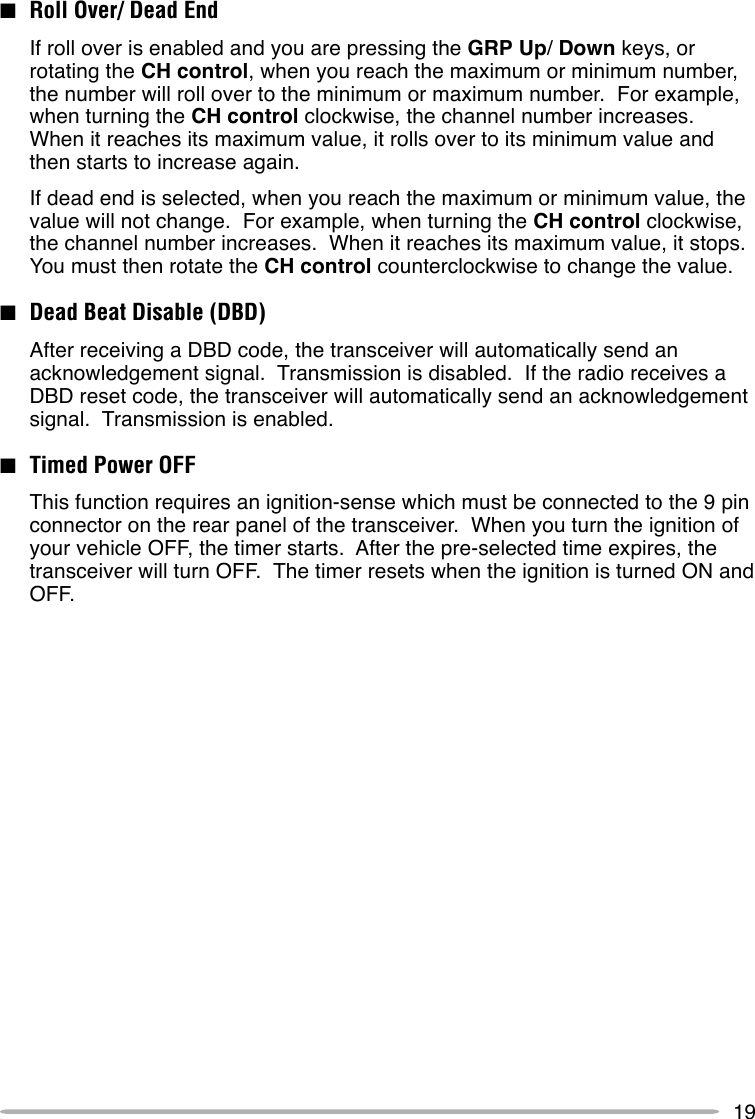 19■Roll Over/ Dead EndIf roll over is enabled and you are pressing the GRP Up/ Down keys, orrotating the CH control, when you reach the maximum or minimum number,the number will roll over to the minimum or maximum number.  For example,when turning the CH control clockwise, the channel number increases.When it reaches its maximum value, it rolls over to its minimum value andthen starts to increase again.If dead end is selected, when you reach the maximum or minimum value, thevalue will not change.  For example, when turning the CH control clockwise,the channel number increases.  When it reaches its maximum value, it stops.You must then rotate the CH control counterclockwise to change the value.■Dead Beat Disable (DBD)After receiving a DBD code, the transceiver will automatically send anacknowledgement signal.  Transmission is disabled.  If the radio receives aDBD reset code, the transceiver will automatically send an acknowledgementsignal.  Transmission is enabled.■Timed Power OFFThis function requires an ignition-sense which must be connected to the 9 pinconnector on the rear panel of the transceiver.  When you turn the ignition ofyour vehicle OFF, the timer starts.  After the pre-selected time expires, thetransceiver will turn OFF.  The timer resets when the ignition is turned ON andOFF.