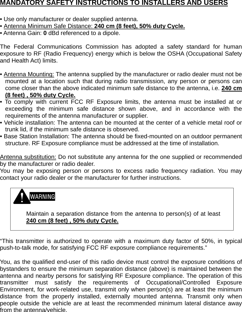 MANDATORY SAFETY INSTRUCTIONS TO INSTALLERS AND USERS  • Use only manufacturer or dealer supplied antenna. • Antenna Minimum Safe Distance: 240 cm (8 feet), 50% duty Cycle.• Antenna Gain: 0 dBd referenced to a dipole.  The Federal Communications Commission has adopted a safety standard for human exposure to RF (Radio Frequency) energy which is below the OSHA (Occupational Safety and Health Act) limits.  • Antenna Mounting: The antenna supplied by the manufacturer or radio dealer must not be mounted at a location such that during radio transmission, any person or persons can come closer than the above indicated minimum safe distance to the antenna, i.e. 240 cm (8 feet) , 50% duty Cycle.• To comply with current FCC RF Exposure limits, the antenna must be installed at or exceeding the minimum safe distance shown above, and in accordance with the requirements of the antenna manufacturer or supplier. • Vehicle installation: The antenna can be mounted at the center of a vehicle metal roof or trunk lid, if the minimum safe distance is observed. • Base Station Installation: The antenna should be fixed-mounted on an outdoor permanent structure. RF Exposure compliance must be addressed at the time of installation.  Antenna substitution: Do not substitute any antenna for the one supplied or recommended by the manufacturer or radio dealer. You may be exposing person or persons to excess radio frequency radiation. You may contact your radio dealer or the manufacturer for further instructions.     Maintain a separation distance from the antenna to person(s) of at least 240 cm (8 feet) , 50% duty Cycle.  “This transmitter is authorized to operate with a maximum duty factor of 50%, in typical push-to-talk mode, for satisfying FCC RF exposure compliance requirements.”  You, as the qualified end-user of this radio device must control the exposure conditions of bystanders to ensure the minimum separation distance (above) is maintained between the antenna and nearby persons for satisfying RF Exposure compliance. The operation of this transmitter must satisfy the requirements of Occupational/Controlled Exposure Environment, for work-related use, transmit only when person(s) are at least the minimum distance from the properly installed, externally mounted antenna. Transmit only when people outside the vehicle are at least the recommended minimum lateral distance away from the antenna/vehicle.   