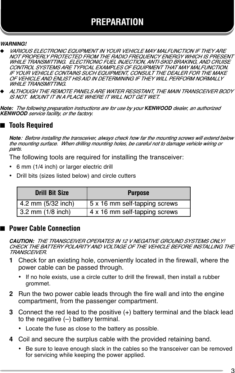 3WARNING!◆VARIOUS ELECTRONIC EQUIPMENT IN YOUR VEHICLE MAY MALFUNCTION IF THEY ARENOT PROPERLY PROTECTED FROM THE RADIO FREQUENCY ENERGY WHICH IS PRESENTWHILE TRANSMITTING.  ELECTRONIC FUEL INJECTION, ANTI-SKID BRAKING, AND CRUISECONTROL SYSTEMS ARE TYPICAL EXAMPLES OF EQUIPMENT THAT MAY MALFUNCTION.IF YOUR VEHICLE CONTAINS SUCH EQUIPMENT, CONSULT THE DEALER FOR THE MAKEOF VEHICLE AND ENLIST HIS AID IN DETERMINING IF THEY WILL PERFORM NORMALLYWHILE TRANSMITTING.◆ALTHOUGH THE REMOTE PANELS ARE WATER RESISTANT, THE MAIN TRANSCEIVER BODYIS NOT.  MOUNT IT IN A PLACE WHERE IT WILL NOT GET WET.Note:  The following preparation instructions are for use by your KENWOOD dealer, an authorizedKENWOOD service facility, or the factory.■Tools RequiredNote:  Before installing the transceiver, always check how far the mounting screws will extend belowthe mounting surface.  When drilling mounting holes, be careful not to damage vehicle wiring orparts.The following tools are required for installing the transceiver:•6 mm (1/4 inch) or larger electric drill•Drill bits (sizes listed below) and circle cutters■Power Cable ConnectionCAUTION:  THE TRANSCEIVER OPERATES IN 12 V NEGATIVE GROUND SYSTEMS ONLY!CHECK THE BATTERY POLARITY AND VOLTAGE OF THE VEHICLE BEFORE INSTALLING THETRANSCEIVER.1Check for an existing hole, conveniently located in the firewall, where thepower cable can be passed through.•If no hole exists, use a circle cutter to drill the firewall, then install a rubbergrommet.2Run the two power cable leads through the fire wall and into the enginecompartment, from the passenger compartment.3Connect the red lead to the positive (+) battery terminal and the black leadto the negative (–) battery terminal.•Locate the fuse as close to the battery as possible.4Coil and secure the surplus cable with the provided retaining band.•Be sure to leave enough slack in the cables so the transceiver can be removedfor servicing while keeping the power applied.PREPARATIONeziStiBllirD esopruP)hcni23/5(mm2.4swercsgnippat-flesmm61x5)hcni8/1(mm2.3swercsgnippat-flesmm61x4