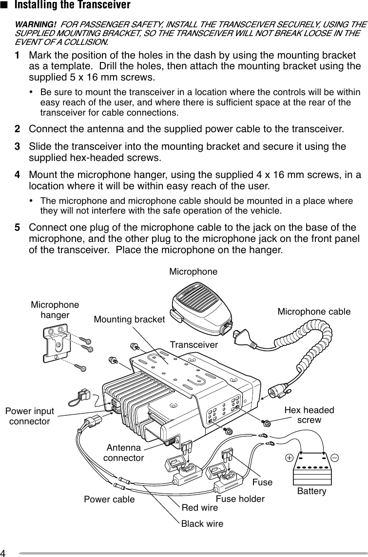 4■Installing the TransceiverWARNING!  FOR PASSENGER SAFETY, INSTALL THE TRANSCEIVER SECURELY, USING THESUPPLIED MOUNTING BRACKET, SO THE TRANSCEIVER WILL NOT BREAK LOOSE IN THEEVENT OF A COLLISION.1Mark the position of the holes in the dash by using the mounting bracketas a template.  Drill the holes, then attach the mounting bracket using thesupplied 5 x 16 mm screws.•Be sure to mount the transceiver in a location where the controls will be withineasy reach of the user, and where there is sufficient space at the rear of thetransceiver for cable connections.2Connect the antenna and the supplied power cable to the transceiver.3Slide the transceiver into the mounting bracket and secure it using thesupplied hex-headed screws.4Mount the microphone hanger, using the supplied 4 x 16 mm screws, in alocation where it will be within easy reach of the user.•The microphone and microphone cable should be mounted in a place wherethey will not interfere with the safe operation of the vehicle.5Connect one plug of the microphone cable to the jack on the base of themicrophone, and the other plug to the microphone jack on the front panelof the transceiver.  Place the microphone on the hanger.MicrophonehangerMicrophoneMicrophone cableMounting bracketAntennaconnectorTransceiverPower inputconnectorPower cable BatteryFuse holderFuseHex headedscrewRed wireBlack wire
