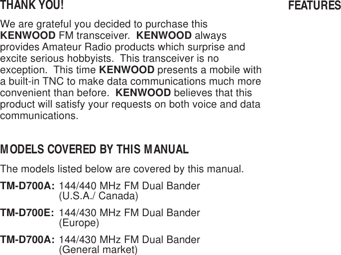 THANK YOU!We are grateful you decided to purchase thisKENWOOD FM transceiver.  KENWOOD alwaysprovides Amateur Radio products which surprise andexcite serious hobbyists.  This transceiver is noexception.  This time KENWOOD presents a mobile witha built-in TNC to make data communications much moreconvenient than before.  KENWOOD believes that thisproduct will satisfy your requests on both voice and datacommunications.MODELS COVERED BY THIS MANUALThe models listed below are covered by this manual.TM-D700A: 144/440 MHz FM Dual Bander(U.S.A./ Canada)TM-D700E: 144/430 MHz FM Dual Bander(Europe)TM-D700A: 144/430 MHz FM Dual Bander(General market)FEATURES