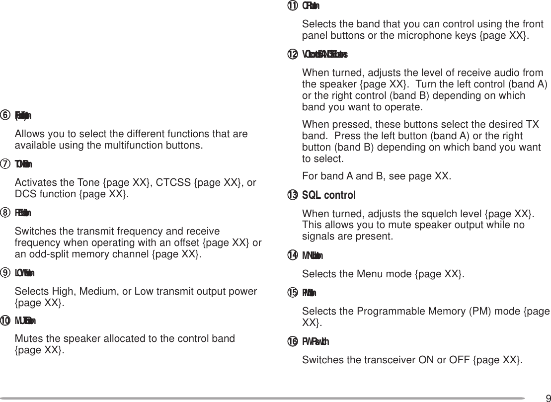 9yyyyyF (Function) buttonAllows you to select the different functions that areavailable using the multifunction buttons.uuuuuTONE buttonActivates the Tone {page XX}, CTCSS {page XX}, orDCS function {page XX}.iiiiiREV buttonSwitches the transmit frequency and receivefrequency when operating with an offset {page XX} oran odd-split memory channel {page XX}.oooooLOW buttonSelects High, Medium, or Low transmit output power{page XX}.!0!0!0!0!0 MUTE buttonMutes the speaker allocated to the control band{page XX}.!1!1!1!1!1 CTRL buttonSelects the band that you can control using the frontpanel buttons or the microphone keys {page XX}.!2!2!2!2!2 VOL controls/ BAND SEL buttonsWhen turned, adjusts the level of receive audio fromthe speaker {page XX}.  Turn the left control (band A)or the right control (band B) depending on whichband you want to operate.When pressed, these buttons select the desired TXband.  Press the left button (band A) or the rightbutton (band B) depending on which band you wantto select.For band A and B, see page XX.!3!3!3!3!3 SQL controlWhen turned, adjusts the squelch level {page XX}.This allows you to mute speaker output while nosignals are present.!4!4!4!4!4 MNU buttonSelects the Menu mode {page XX}.!5!5!5!5!5 PM buttonSelects the Programmable Memory (PM) mode {pageXX}.!6!6!6!6!6 PWR switchSwitches the transceiver ON or OFF {page XX}.