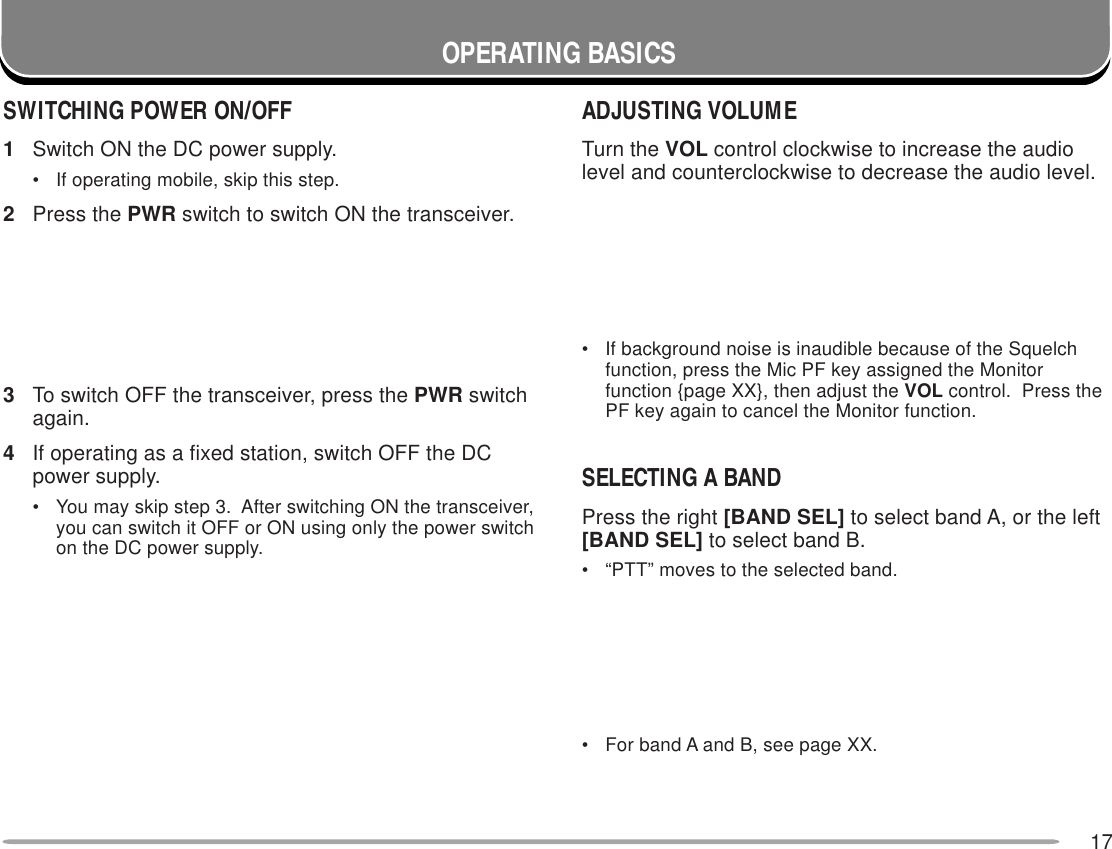 17OPERATING BASICSADJUSTING VOLUMETurn the VOL control clockwise to increase the audiolevel and counterclockwise to decrease the audio level.• If background noise is inaudible because of the Squelchfunction, press the Mic PF key assigned the Monitorfunction {page XX}, then adjust the VOL control.  Press thePF key again to cancel the Monitor function.SELECTING A BANDPress the right [BAND SEL] to select band A, or the left[BAND SEL] to select band B.• “PTT” moves to the selected band.• For band A and B, see page XX.SWITCHING POWER ON/OFF1Switch ON the DC power supply.• If operating mobile, skip this step.2Press the PWR switch to switch ON the transceiver.3To switch OFF the transceiver, press the PWR switchagain.4If operating as a fixed station, switch OFF the DCpower supply.• You may skip step 3.  After switching ON the transceiver,you can switch it OFF or ON using only the power switchon the DC power supply.