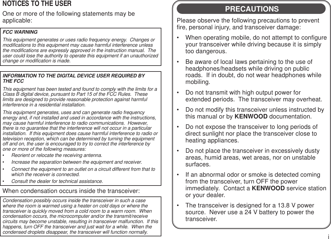 iPRECAUTIONSPlease observe the following precautions to preventfire, personal injury, and transceiver damage:• When operating mobile, do not attempt to configureyour transceiver while driving because it is simplytoo dangerous.• Be aware of local laws pertaining to the use ofheadphones/headsets while driving on publicroads.  If in doubt, do not wear headphones whilemobiling.• Do not transmit with high output power forextended periods.  The transceiver may overheat.• Do not modify this transceiver unless instructed bythis manual or by KENWOOD documentation.• Do not expose the transceiver to long periods ofdirect sunlight nor place the transceiver close toheating appliances.• Do not place the transceiver in excessively dustyareas, humid areas, wet areas, nor on unstablesurfaces.• If an abnormal odor or smoke is detected comingfrom the transceiver, turn OFF the powerimmediately.  Contact a KENWOOD service stationor your dealer.• The transceiver is designed for a 13.8 V powersource.  Never use a 24 V battery to power thetransceiver.NOTICES TO THE USEROne or more of the following statements may beapplicable:FCC WARNINGThis equipment generates or uses radio frequency energy.  Changes ormodifications to this equipment may cause harmful interference unlessthe modifications are expressly approved in the instruction manual.  Theuser could lose the authority to operate this equipment if an unauthorizedchange or modification is made.INFORMATION TO THE DIGITAL DEVICE USER REQUIRED BYTHE FCCThis equipment has been tested and found to comply with the limits for aClass B digital device, pursuant to Part 15 of the FCC Rules.  Theselimits are designed to provide reasonable protection against harmfulinterference in a residential installation.This equipment generates, uses and can generate radio frequencyenergy and, if not installed and used in accordance with the instructions,may cause harmful interference to radio communications.  However,there is no guarantee that the interference will not occur in a particularinstallation.  If this equipment does cause harmful interference to radio ortelevision reception, which can be determined by turning the equipmentoff and on, the user is encouraged to try to correct the interference byone or more of the following measures:•Reorient or relocate the receiving antenna.•Increase the separation between the equipment and receiver.•Connect the equipment to an outlet on a circuit different from that towhich the receiver is connected.•Consult the dealer for technical assistance.When condensation occurs inside the transceiver:Condensation possibly occurs inside the transceiver in such a casewhere the room is warmed using a heater on cold days or where thetransceiver is quickly moved from a cold room to a warm room.  Whencondensation occurs, the microcomputer and/or the transmit/receivecircuits may become unstable, resulting in transceiver malfunction.  If thishappens, turn OFF the transceiver and just wait for a while.  When thecondensed droplets disappear, the transceiver will function normally.