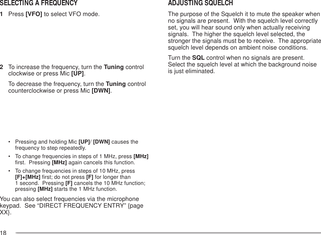 18ADJUSTING SQUELCHThe purpose of the Squelch it to mute the speaker whenno signals are present.  With the squelch level correctlyset, you will hear sound only when actually receivingsignals.  The higher the squelch level selected, thestronger the signals must be to receive.  The appropriatesquelch level depends on ambient noise conditions.Turn the SQL control when no signals are present.Select the squelch level at which the background noiseis just eliminated.The current squelch level is incorrect.The current squelch level is correct.SELECTING A FREQUENCY1Press [VFO] to select VFO mode.2To increase the frequency, turn the Tuning controlclockwise or press Mic [UP].To decrease the frequency, turn the Tuning controlcounterclockwise or press Mic [DWN].• Pressing and holding Mic [UP]/ [DWN] causes thefrequency to step repeatedly.• To change frequencies in steps of 1 MHz, press [MHz]first.  Pressing [MHz] again cancels this function.• To change frequencies in steps of 10 MHz, press[F]+[MHz] first; do not press [F] for longer than1 second.  Pressing [F] cancels the 10 MHz function;pressing [MHz] starts the 1 MHz function.You can also select frequencies via the microphonekeypad.  See “DIRECT FREQUENCY ENTRY” {pageXX}.
