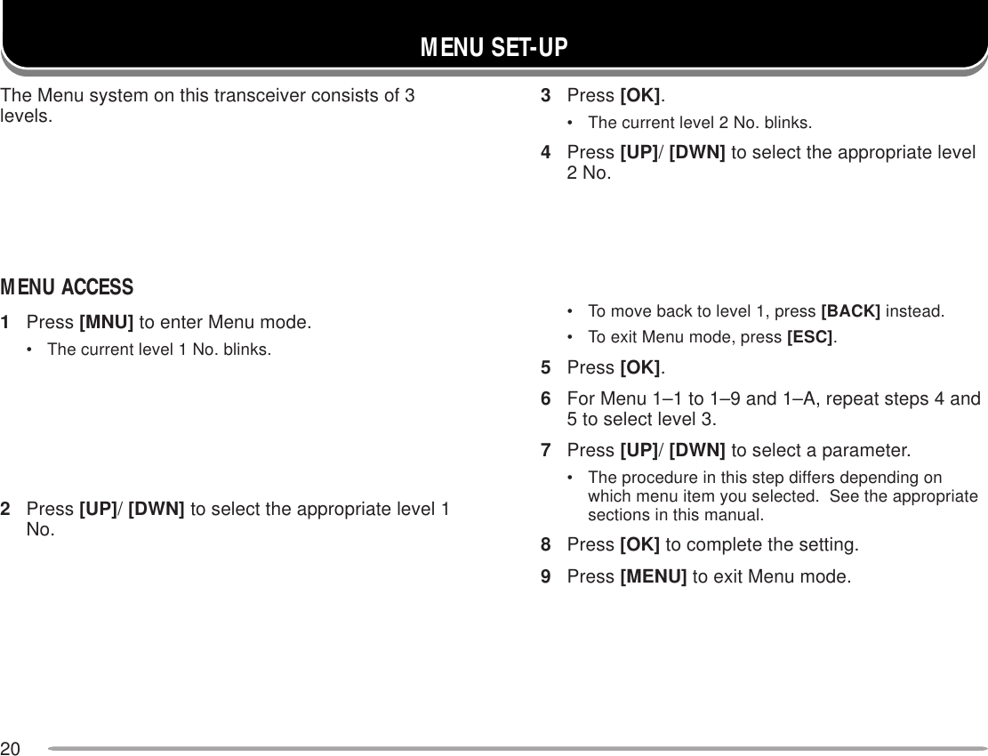 20MENU SET-UPThe Menu system on this transceiver consists of 3levels.MENU ACCESS1Press [MNU] to enter Menu mode.• The current level 1 No. blinks.2Press [UP]/ [DWN] to select the appropriate level 1No.3Press [OK].• The current level 2 No. blinks.4Press [UP]/ [DWN] to select the appropriate level2 No.• To move back to level 1, press [BACK] instead.• To exit Menu mode, press [ESC].5Press [OK].6For Menu 1–1 to 1–9 and 1–A, repeat steps 4 and5 to select level 3.7Press [UP]/ [DWN] to select a parameter.• The procedure in this step differs depending onwhich menu item you selected.  See the appropriatesections in this manual.8Press [OK] to complete the setting.9Press [MENU] to exit Menu mode.