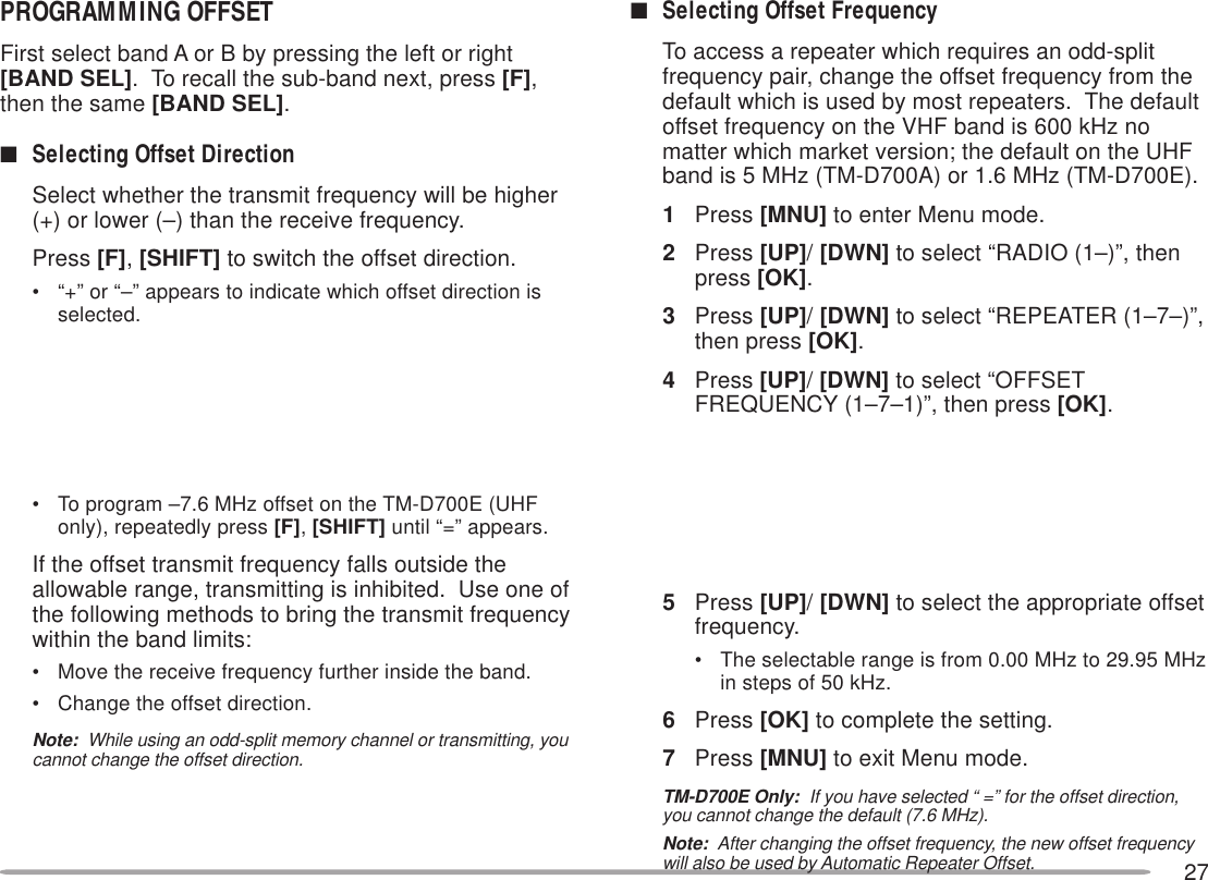 27PROGRAMMING OFFSETFirst select band A or B by pressing the left or right[BAND SEL].  To recall the sub-band next, press [F],then the same [BAND SEL].■Selecting Offset DirectionSelect whether the transmit frequency will be higher(+) or lower (–) than the receive frequency.Press [F], [SHIFT] to switch the offset direction.• “+” or “–” appears to indicate which offset direction isselected.• To program –7.6 MHz offset on the TM-D700E (UHFonly), repeatedly press [F], [SHIFT] until “=” appears.If the offset transmit frequency falls outside theallowable range, transmitting is inhibited.  Use one ofthe following methods to bring the transmit frequencywithin the band limits:• Move the receive frequency further inside the band.• Change the offset direction.Note:  While using an odd-split memory channel or transmitting, youcannot change the offset direction.■Selecting Offset FrequencyTo access a repeater which requires an odd-splitfrequency pair, change the offset frequency from thedefault which is used by most repeaters.  The defaultoffset frequency on the VHF band is 600 kHz nomatter which market version; the default on the UHFband is 5 MHz (TM-D700A) or 1.6 MHz (TM-D700E).1Press [MNU] to enter Menu mode.2Press [UP]/ [DWN] to select “RADIO (1–)”, thenpress [OK].3Press [UP]/ [DWN] to select “REPEATER (1–7–)”,then press [OK].4Press [UP]/ [DWN] to select “OFFSETFREQUENCY (1–7–1)”, then press [OK].5Press [UP]/ [DWN] to select the appropriate offsetfrequency.• The selectable range is from 0.00 MHz to 29.95 MHzin steps of 50 kHz.6Press [OK] to complete the setting.7Press [MNU] to exit Menu mode.TM-D700E Only:  If you have selected “ =” for the offset direction,you cannot change the default (7.6 MHz).Note:  After changing the offset frequency, the new offset frequencywill also be used by Automatic Repeater Offset.