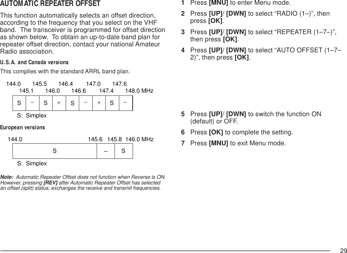 29AUTOMATIC REPEATER OFFSETThis function automatically selects an offset direction,according to the frequency that you select on the VHFband.  The transceiver is programmed for offset directionas shown below.  To obtain an up-to-date band plan forrepeater offset direction, contact your national AmateurRadio association.U.S.A. and Canada versionsThis complies with the standard ARRL band plan.European versionsNote:  Automatic Repeater Offset does not function when Reverse is ON.However, pressing [REV] after Automatic Repeater Offset has selectedan offset (split) status, exchanges the receive and transmit frequencies.1Press [MNU] to enter Menu mode.2Press [UP]/ [DWN] to select “RADIO (1–)”, thenpress [OK].3Press [UP]/ [DWN] to select “REPEATER (1–7–)”,then press [OK].4Press [UP]/ [DWN] to select “AUTO OFFSET (1–7–2)”, then press [OK].5Press [UP]/ [DWN] to switch the function ON(default) or OFF.6Press [OK] to complete the setting.7Press [MNU] to exit Menu mode.+−−− +SSSS144.0       145.5       146.4        147.0       147.6145.1       146.0       146.6        147.4       148.0 MHzS:  SimplexSSS:  Simplex–144.0 146.0 MHz145.8145.6