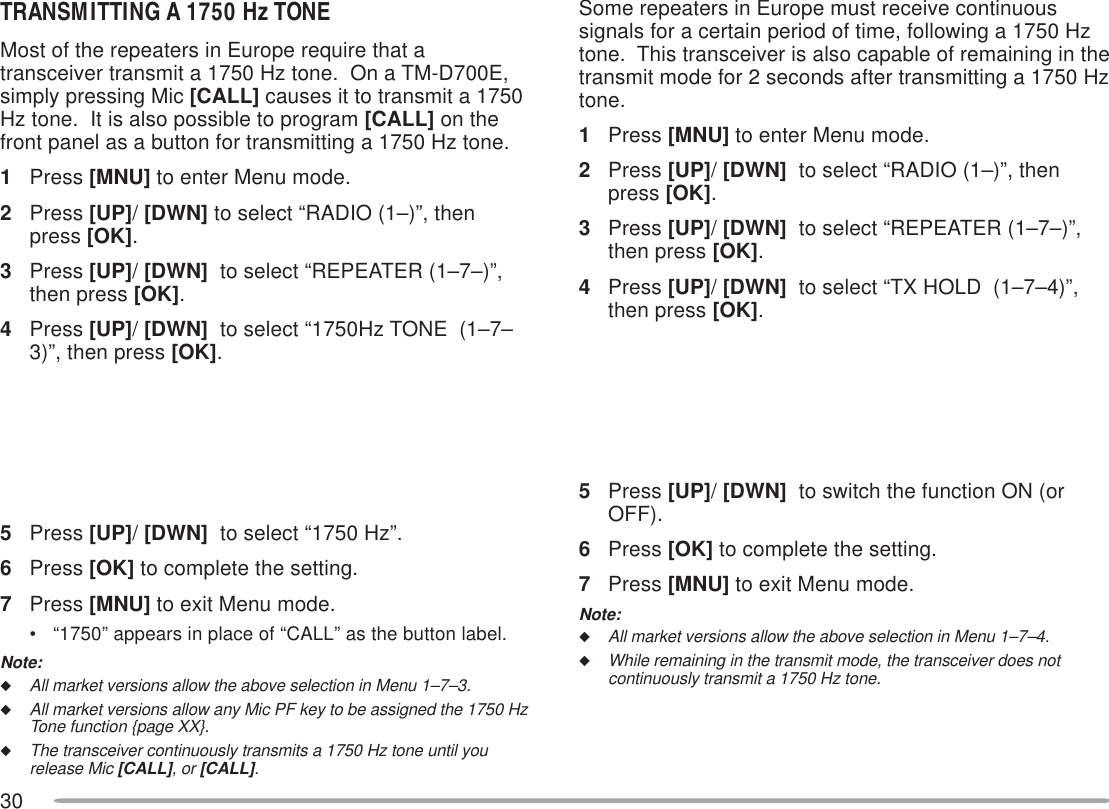 30TRANSMITTING A 1750 Hz TONEMost of the repeaters in Europe require that atransceiver transmit a 1750 Hz tone.  On a TM-D700E,simply pressing Mic [CALL] causes it to transmit a 1750Hz tone.  It is also possible to program [CALL] on thefront panel as a button for transmitting a 1750 Hz tone.1Press [MNU] to enter Menu mode.2Press [UP]/ [DWN] to select “RADIO (1–)”, thenpress [OK].3Press [UP]/ [DWN]  to select “REPEATER (1–7–)”,then press [OK].4Press [UP]/ [DWN]  to select “1750Hz TONE  (1–7–3)”, then press [OK].5Press [UP]/ [DWN]  to select “1750 Hz”.6Press [OK] to complete the setting.7Press [MNU] to exit Menu mode.• “1750” appears in place of “CALL” as the button label.Note:◆All market versions allow the above selection in Menu 1–7–3.◆All market versions allow any Mic PF key to be assigned the 1750 HzTone function {page XX}.◆The transceiver continuously transmits a 1750 Hz tone until yourelease Mic [CALL], or [CALL].Some repeaters in Europe must receive continuoussignals for a certain period of time, following a 1750 Hztone.  This transceiver is also capable of remaining in thetransmit mode for 2 seconds after transmitting a 1750 Hztone.1Press [MNU] to enter Menu mode.2Press [UP]/ [DWN]  to select “RADIO (1–)”, thenpress [OK].3Press [UP]/ [DWN]  to select “REPEATER (1–7–)”,then press [OK].4Press [UP]/ [DWN]  to select “TX HOLD  (1–7–4)”,then press [OK].5Press [UP]/ [DWN]  to switch the function ON (orOFF).6Press [OK] to complete the setting.7Press [MNU] to exit Menu mode.Note:◆All market versions allow the above selection in Menu 1–7–4.◆While remaining in the transmit mode, the transceiver does notcontinuously transmit a 1750 Hz tone.