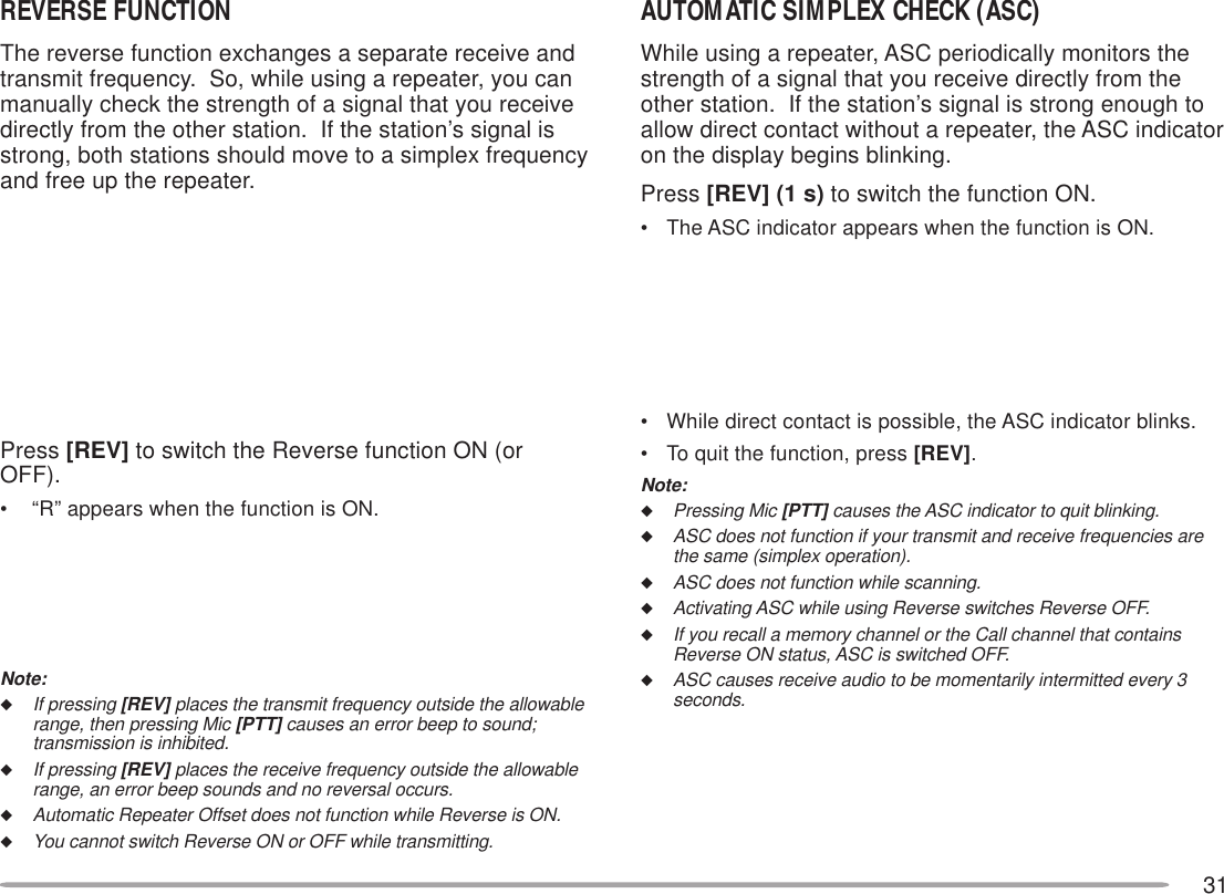 31AUTOMATIC SIMPLEX CHECK (ASC)While using a repeater, ASC periodically monitors thestrength of a signal that you receive directly from theother station.  If the station’s signal is strong enough toallow direct contact without a repeater, the ASC indicatoron the display begins blinking.Press [REV] (1 s) to switch the function ON.• The ASC indicator appears when the function is ON.• While direct contact is possible, the ASC indicator blinks.• To quit the function, press [REV].Note:◆Pressing Mic [PTT] causes the ASC indicator to quit blinking.◆ASC does not function if your transmit and receive frequencies arethe same (simplex operation).◆ASC does not function while scanning.◆Activating ASC while using Reverse switches Reverse OFF.◆If you recall a memory channel or the Call channel that containsReverse ON status, ASC is switched OFF.◆ASC causes receive audio to be momentarily intermitted every 3seconds.REVERSE FUNCTIONThe reverse function exchanges a separate receive andtransmit frequency.  So, while using a repeater, you canmanually check the strength of a signal that you receivedirectly from the other station.  If the station’s signal isstrong, both stations should move to a simplex frequencyand free up the repeater.Press [REV] to switch the Reverse function ON (orOFF).•  “R” appears when the function is ON.Note:◆If pressing [REV] places the transmit frequency outside the allowablerange, then pressing Mic [PTT] causes an error beep to sound;transmission is inhibited.◆If pressing [REV] places the receive frequency outside the allowablerange, an error beep sounds and no reversal occurs.◆Automatic Repeater Offset does not function while Reverse is ON.◆You cannot switch Reverse ON or OFF while transmitting.