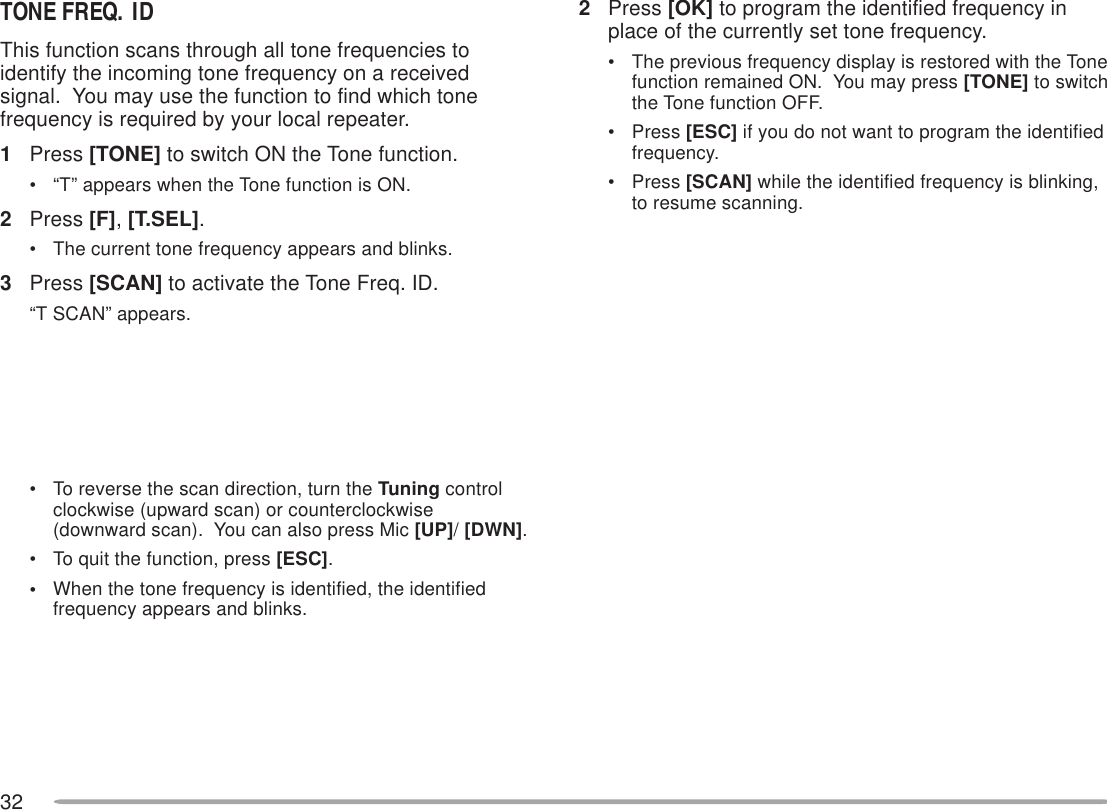 322Press [OK] to program the identified frequency inplace of the currently set tone frequency.• The previous frequency display is restored with the Tonefunction remained ON.  You may press [TONE] to switchthe Tone function OFF.• Press [ESC] if you do not want to program the identifiedfrequency.• Press [SCAN] while the identified frequency is blinking,to resume scanning.TONE FREQ. IDThis function scans through all tone frequencies toidentify the incoming tone frequency on a receivedsignal.  You may use the function to find which tonefrequency is required by your local repeater.1Press [TONE] to switch ON the Tone function.• “T” appears when the Tone function is ON.2Press [F], [T.SEL].• The current tone frequency appears and blinks.3Press [SCAN] to activate the Tone Freq. ID.“T SCAN” appears.• To reverse the scan direction, turn the Tuning controlclockwise (upward scan) or counterclockwise(downward scan).  You can also press Mic [UP]/ [DWN].• To quit the function, press [ESC].•When the tone frequency is identified, the identifiedfrequency appears and blinks.