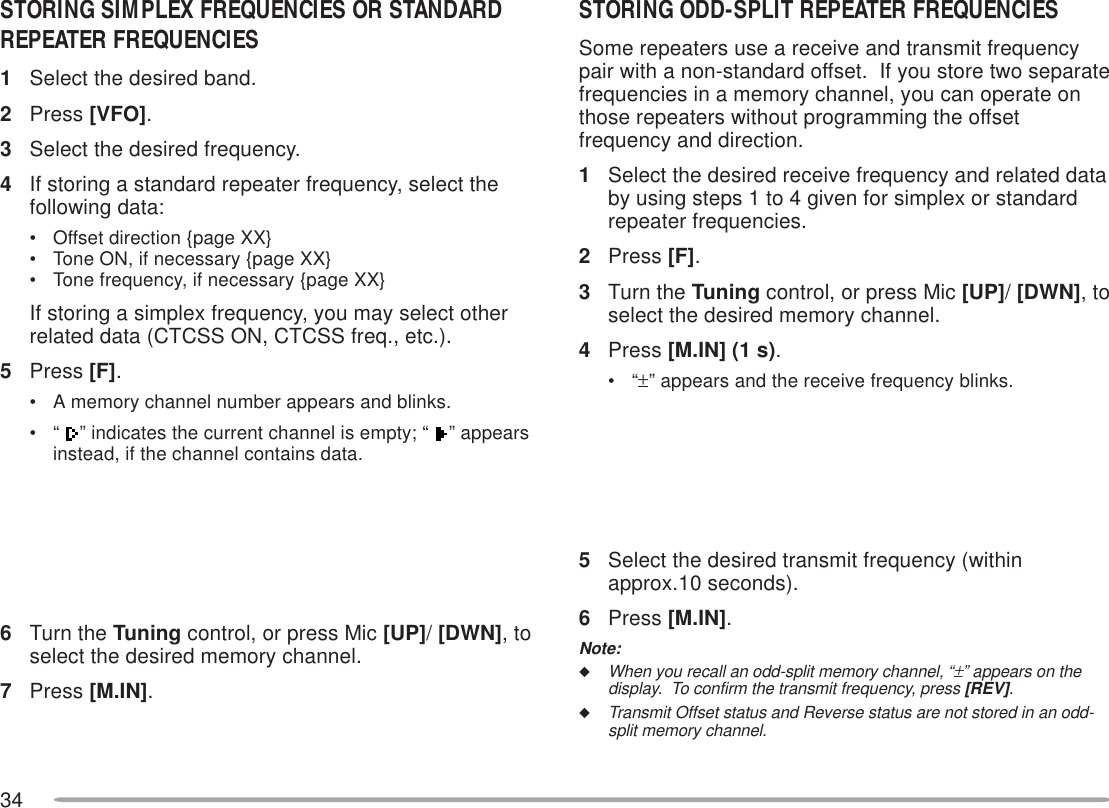34STORING ODD-SPLIT REPEATER FREQUENCIESSome repeaters use a receive and transmit frequencypair with a non-standard offset.  If you store two separatefrequencies in a memory channel, you can operate onthose repeaters without programming the offsetfrequency and direction.1Select the desired receive frequency and related databy using steps 1 to 4 given for simplex or standardrepeater frequencies.2Press [F].3Turn the Tuning control, or press Mic [UP]/ [DWN], toselect the desired memory channel.4Press [M.IN] (1 s).•“±” appears and the receive frequency blinks.5Select the desired transmit frequency (withinapprox.10 seconds).6Press [M.IN].Note:◆When you recall an odd-split memory channel, “±” appears on thedisplay.  To confirm the transmit frequency, press [REV].◆Transmit Offset status and Reverse status are not stored in an odd-split memory channel.STORING SIMPLEX FREQUENCIES OR STANDARDREPEATER FREQUENCIES1Select the desired band.2Press [VFO].3Select the desired frequency.4If storing a standard repeater frequency, select thefollowing data:• Offset direction {page XX}• Tone ON, if necessary {page XX}• Tone frequency, if necessary {page XX}If storing a simplex frequency, you may select otherrelated data (CTCSS ON, CTCSS freq., etc.).5Press [F].• A memory channel number appears and blinks.•“ ” indicates the current channel is empty; “  ” appearsinstead, if the channel contains data.6Turn the Tuning control, or press Mic [UP]/ [DWN], toselect the desired memory channel.7Press [M.IN].