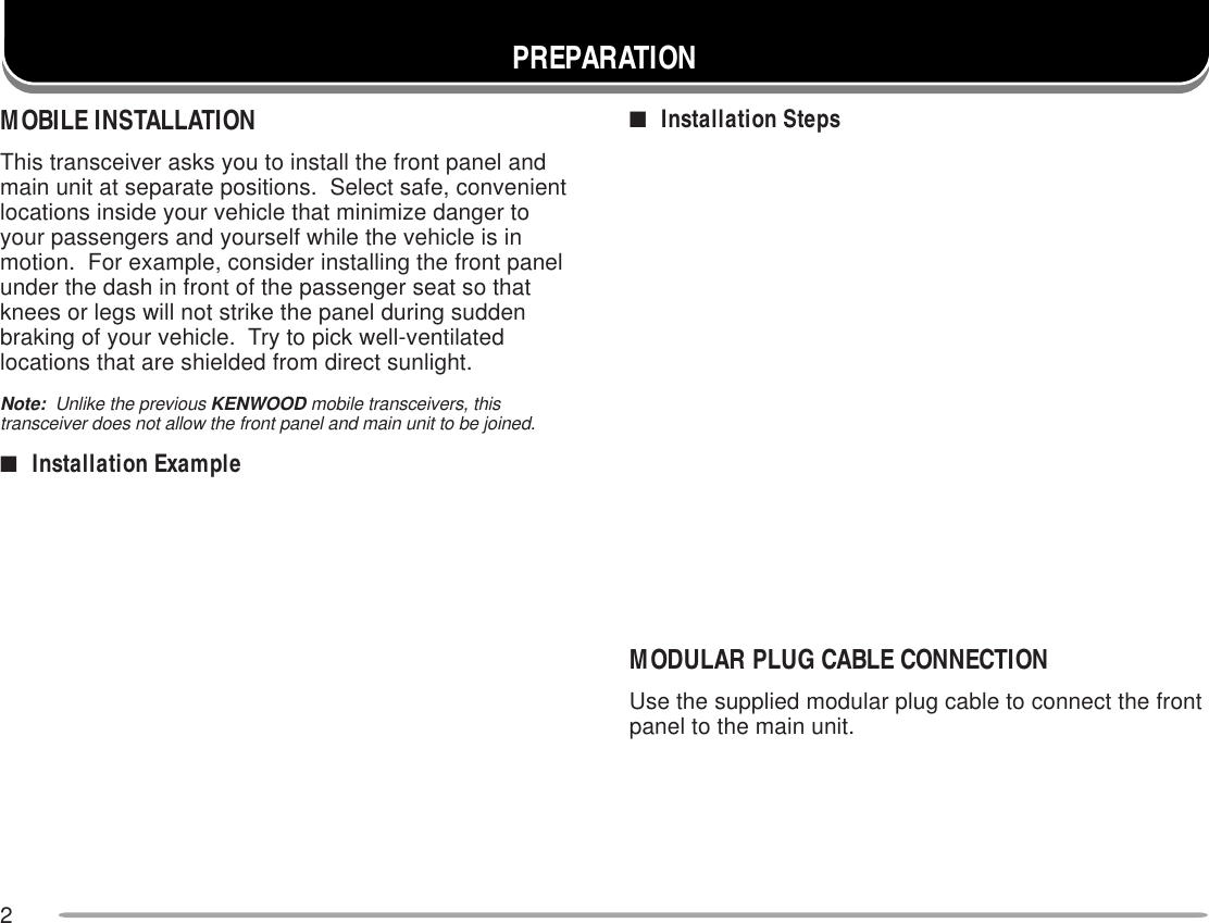 2■Installation StepsPREPARATIONMOBILE INSTALLATIONThis transceiver asks you to install the front panel andmain unit at separate positions.  Select safe, convenientlocations inside your vehicle that minimize danger toyour passengers and yourself while the vehicle is inmotion.  For example, consider installing the front panelunder the dash in front of the passenger seat so thatknees or legs will not strike the panel during suddenbraking of your vehicle.  Try to pick well-ventilatedlocations that are shielded from direct sunlight.Note:  Unlike the previous KENWOOD mobile transceivers, thistransceiver does not allow the front panel and main unit to be joined.■Installation ExampleMODULAR PLUG CABLE CONNECTIONUse the supplied modular plug cable to connect the frontpanel to the main unit.