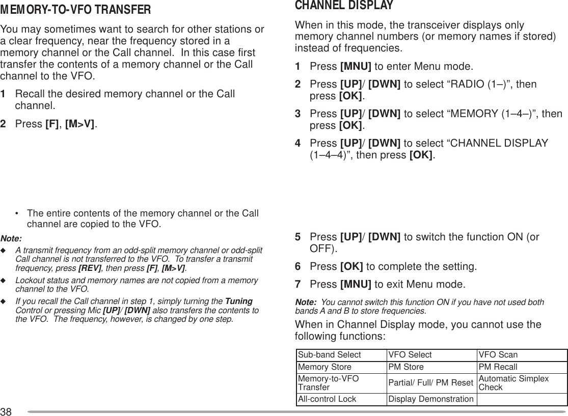 38MEMORY-TO-VFO TRANSFERYou may sometimes want to search for other stations ora clear frequency, near the frequency stored in amemory channel or the Call channel.  In this case firsttransfer the contents of a memory channel or the Callchannel to the VFO.1Recall the desired memory channel or the Callchannel.2Press [F], [M&gt;V].• The entire contents of the memory channel or the Callchannel are copied to the VFO.Note:◆A transmit frequency from an odd-split memory channel or odd-splitCall channel is not transferred to the VFO.  To transfer a transmitfrequency, press [REV], then press [F], [M&gt;V].◆Lockout status and memory names are not copied from a memorychannel to the VFO.◆If you recall the Call channel in step 1, simply turning the TuningControl or pressing Mic [UP]/ [DWN] also transfers the contents tothe VFO.  The frequency, however, is changed by one step.CHANNEL DISPLAYWhen in this mode, the transceiver displays onlymemory channel numbers (or memory names if stored)instead of frequencies.1Press [MNU] to enter Menu mode.2Press [UP]/ [DWN] to select “RADIO (1–)”, thenpress [OK].3Press [UP]/ [DWN] to select “MEMORY (1–4–)”, thenpress [OK].4Press [UP]/ [DWN] to select “CHANNEL DISPLAY(1–4–4)”, then press [OK].5Press [UP]/ [DWN] to switch the function ON (orOFF).6Press [OK] to complete the setting.7Press [MNU] to exit Menu mode.Note:  You cannot switch this function ON if you have not used bothbands A and B to store frequencies.When in Channel Display mode, you cannot use thefollowing functions:tceleSdnab-buStceleSOFVnacSOFVerotSyromeMerotSMPllaceRMPOFV-ot-yromeM refsnarT teseRMP/lluF/laitraP xelpmiScitamotuA kcehCkcoLlortnoc-llAnoitartsnomeDyalpsiD