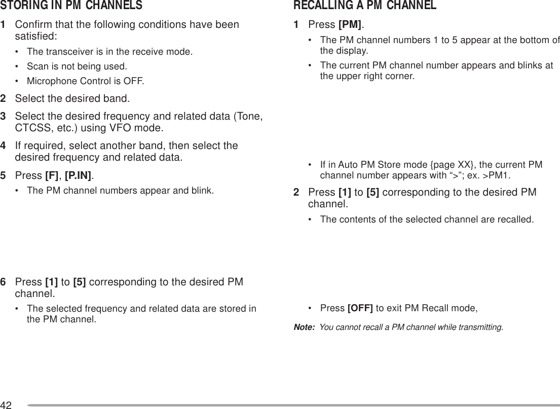 42STORING IN PM CHANNELS1Confirm that the following conditions have beensatisfied:• The transceiver is in the receive mode.• Scan is not being used.• Microphone Control is OFF.2Select the desired band.3Select the desired frequency and related data (Tone,CTCSS, etc.) using VFO mode.4If required, select another band, then select thedesired frequency and related data.5Press [F], [P.IN].• The PM channel numbers appear and blink.6Press [1] to [5] corresponding to the desired PMchannel.• The selected frequency and related data are stored inthe PM channel.RECALLING A PM CHANNEL1Press [PM].• The PM channel numbers 1 to 5 appear at the bottom ofthe display.• The current PM channel number appears and blinks atthe upper right corner.• If in Auto PM Store mode {page XX}, the current PMchannel number appears with “&gt;”; ex. &gt;PM1.2Press [1] to [5] corresponding to the desired PMchannel.• The contents of the selected channel are recalled.• Press [OFF] to exit PM Recall mode,Note:  You cannot recall a PM channel while transmitting.