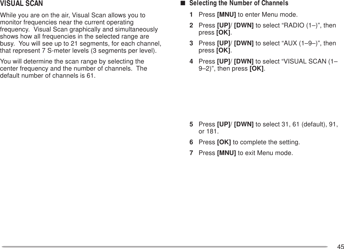 45VISUAL SCANWhile you are on the air, Visual Scan allows you tomonitor frequencies near the current operatingfrequency.  Visual Scan graphically and simultaneouslyshows how all frequencies in the selected range arebusy.  You will see up to 21 segments, for each channel,that represent 7 S-meter levels (3 segments per level).You will determine the scan range by selecting thecenter frequency and the number of channels.  Thedefault number of channels is 61.■Selecting the Number of Channels1Press [MNU] to enter Menu mode.2Press [UP]/ [DWN] to select “RADIO (1–)”, thenpress [OK].3Press [UP]/ [DWN] to select “AUX (1–9–)”, thenpress [OK].4Press [UP]/ [DWN] to select “VISUAL SCAN (1–9–2)”, then press [OK].5Press [UP]/ [DWN] to select 31, 61 (default), 91,or 181.6Press [OK] to complete the setting.7Press [MNU] to exit Menu mode.