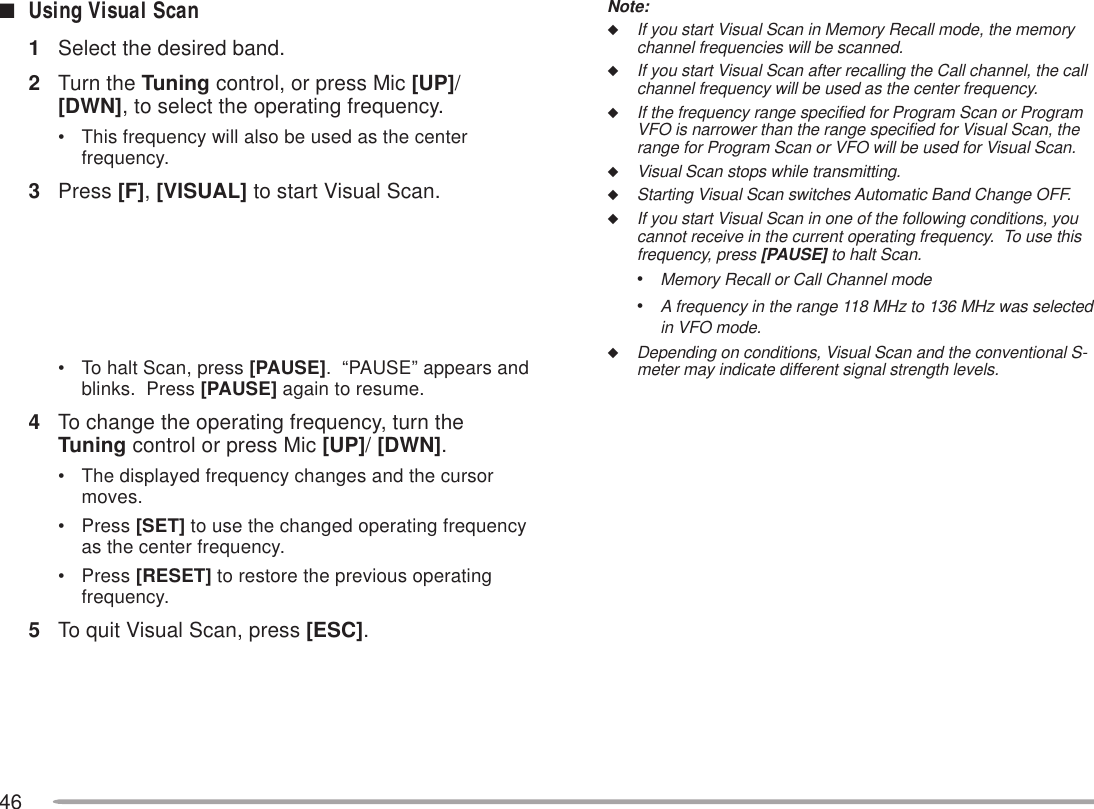 46Note:◆If you start Visual Scan in Memory Recall mode, the memorychannel frequencies will be scanned.◆If you start Visual Scan after recalling the Call channel, the callchannel frequency will be used as the center frequency.◆If the frequency range specified for Program Scan or ProgramVFO is narrower than the range specified for Visual Scan, therange for Program Scan or VFO will be used for Visual Scan.◆Visual Scan stops while transmitting.◆Starting Visual Scan switches Automatic Band Change OFF.◆If you start Visual Scan in one of the following conditions, youcannot receive in the current operating frequency.  To use thisfrequency, press [PAUSE] to halt Scan.•Memory Recall or Call Channel mode•A frequency in the range 118 MHz to 136 MHz was selectedin VFO mode.◆Depending on conditions, Visual Scan and the conventional S-meter may indicate different signal strength levels.■Using Visual Scan1Select the desired band.2Turn the Tuning control, or press Mic [UP]/[DWN], to select the operating frequency.• This frequency will also be used as the centerfrequency.3Press [F], [VISUAL] to start Visual Scan.• To halt Scan, press [PAUSE].  “PAUSE” appears andblinks.  Press [PAUSE] again to resume.4To change the operating frequency, turn theTuning control or press Mic [UP]/ [DWN].• The displayed frequency changes and the cursormoves.• Press [SET] to use the changed operating frequencyas the center frequency.• Press [RESET] to restore the previous operatingfrequency.5To quit Visual Scan, press [ESC].