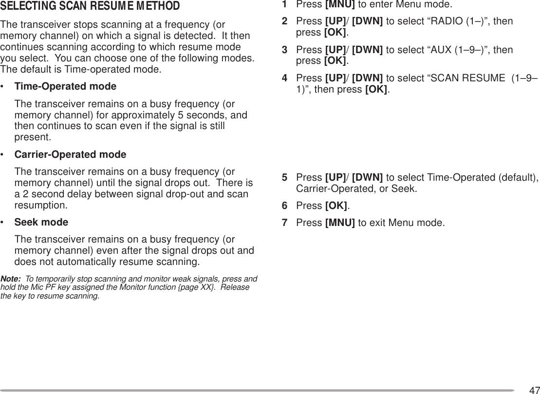 471Press [MNU] to enter Menu mode.2Press [UP]/ [DWN] to select “RADIO (1–)”, thenpress [OK].3Press [UP]/ [DWN] to select “AUX (1–9–)”, thenpress [OK].4Press [UP]/ [DWN] to select “SCAN RESUME  (1–9–1)”, then press [OK].5Press [UP]/ [DWN] to select Time-Operated (default),Carrier-Operated, or Seek.6Press [OK].7Press [MNU] to exit Menu mode.SELECTING SCAN RESUME METHODThe transceiver stops scanning at a frequency (ormemory channel) on which a signal is detected.  It thencontinues scanning according to which resume modeyou select.  You can choose one of the following modes.The default is Time-operated mode.•Time-Operated modeThe transceiver remains on a busy frequency (ormemory channel) for approximately 5 seconds, andthen continues to scan even if the signal is stillpresent.•Carrier-Operated modeThe transceiver remains on a busy frequency (ormemory channel) until the signal drops out.  There isa 2 second delay between signal drop-out and scanresumption.•Seek modeThe transceiver remains on a busy frequency (ormemory channel) even after the signal drops out anddoes not automatically resume scanning.Note:  To temporarily stop scanning and monitor weak signals, press andhold the Mic PF key assigned the Monitor function {page XX}.  Releasethe key to resume scanning.