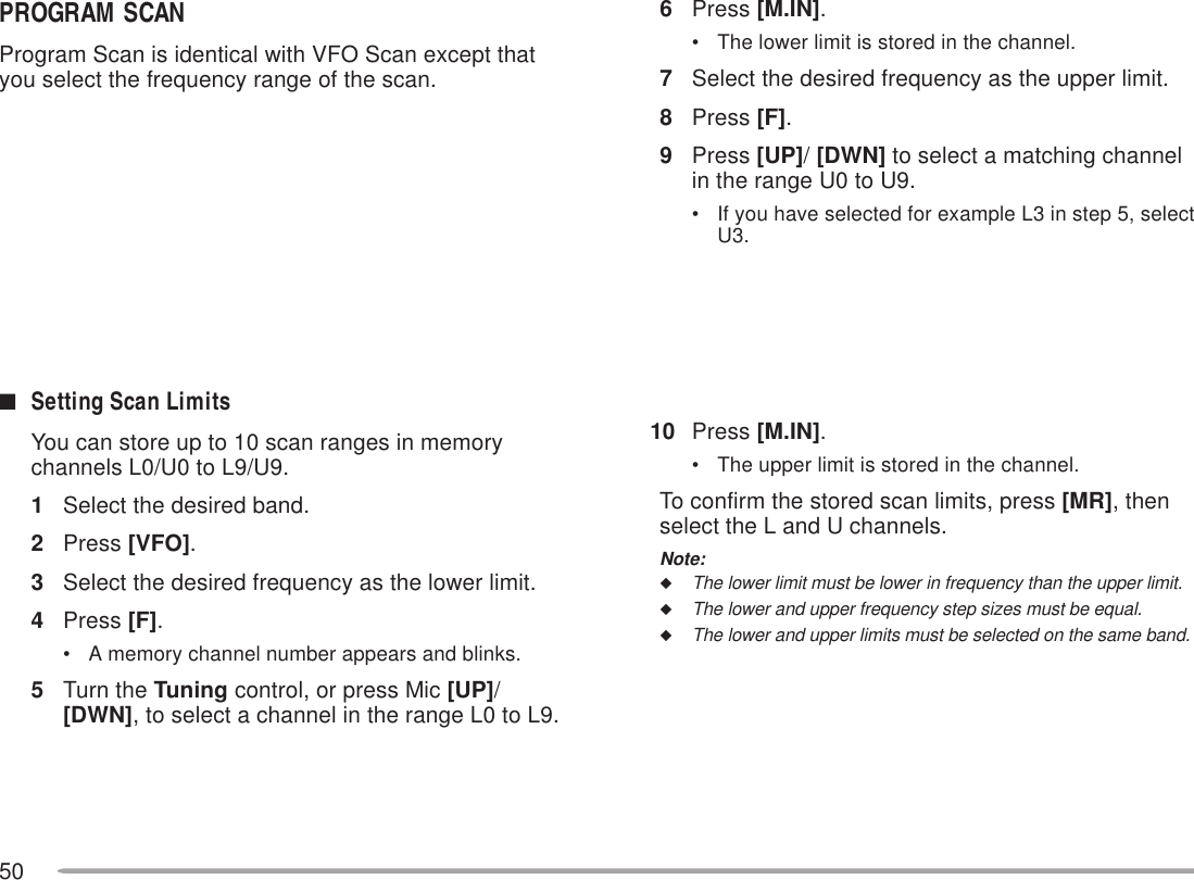 506Press [M.IN].• The lower limit is stored in the channel.7Select the desired frequency as the upper limit.8Press [F].9Press [UP]/ [DWN] to select a matching channelin the range U0 to U9.• If you have selected for example L3 in step 5, selectU3.10 Press [M.IN].• The upper limit is stored in the channel.To confirm the stored scan limits, press [MR], thenselect the L and U channels.Note:◆The lower limit must be lower in frequency than the upper limit.◆The lower and upper frequency step sizes must be equal.◆The lower and upper limits must be selected on the same band.PROGRAM SCANProgram Scan is identical with VFO Scan except thatyou select the frequency range of the scan.■Setting Scan LimitsYou can store up to 10 scan ranges in memorychannels L0/U0 to L9/U9.1Select the desired band.2Press [VFO].3Select the desired frequency as the lower limit.4Press [F].• A memory channel number appears and blinks.5Turn the Tuning control, or press Mic [UP]/[DWN], to select a channel in the range L0 to L9.