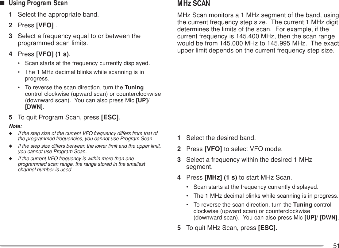 51■Using Program Scan1Select the appropriate band.2Press [VFO] .3Select a frequency equal to or between theprogrammed scan limits.4Press [VFO] (1 s).• Scan starts at the frequency currently displayed.• The 1 MHz decimal blinks while scanning is inprogress.• To reverse the scan direction, turn the Tuningcontrol clockwise (upward scan) or counterclockwise(downward scan).  You can also press Mic [UP]/[DWN].5To quit Program Scan, press [ESC].Note:◆If the step size of the current VFO frequency differs from that ofthe programmed frequencies, you cannot use Program Scan.◆If the step size differs between the lower limit and the upper limit,you cannot use Program Scan.◆If the current VFO frequency is within more than oneprogrammed scan range, the range stored in the smallestchannel number is used.MHz SCANMHz Scan monitors a 1 MHz segment of the band, usingthe current frequency step size.  The current 1 MHz digitdetermines the limits of the scan.  For example, if thecurrent frequency is 145.400 MHz, then the scan rangewould be from 145.000 MHz to 145.995 MHz.  The exactupper limit depends on the current frequency step size.1Select the desired band.2Press [VFO] to select VFO mode.3Select a frequency within the desired 1 MHzsegment.4Press [MHz] (1 s) to start MHz Scan.• Scan starts at the frequency currently displayed.• The 1 MHz decimal blinks while scanning is in progress.• To reverse the scan direction, turn the Tuning controlclockwise (upward scan) or counterclockwise(downward scan).  You can also press Mic [UP]/ [DWN].5To quit MHz Scan, press [ESC].