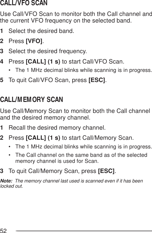 52CALL/VFO SCANUse Call/VFO Scan to monitor both the Call channel andthe current VFO frequency on the selected band.1Select the desired band.2Press [VFO].3Select the desired frequency.4Press [CALL] (1 s) to start Call/VFO Scan.• The 1 MHz decimal blinks while scanning is in progress.5To quit Call/VFO Scan, press [ESC].CALL/MEMORY SCANUse Call/Memory Scan to monitor both the Call channeland the desired memory channel.1Recall the desired memory channel.2Press [CALL] (1 s) to start Call/Memory Scan.• The 1 MHz decimal blinks while scanning is in progress.• The Call channel on the same band as of the selectedmemory channel is used for Scan.3To quit Call/Memory Scan, press [ESC].Note:  The memory channel last used is scanned even if it has beenlocked out.