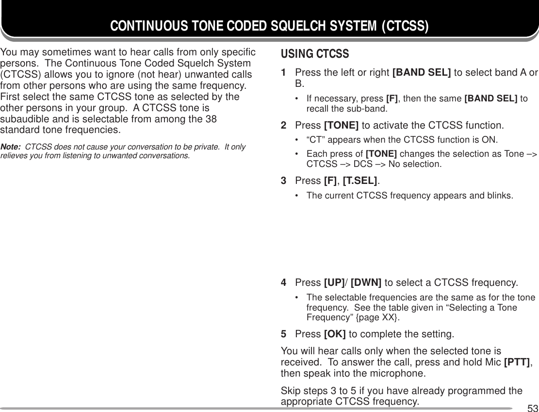 53CONTINUOUS TONE CODED SQUELCH SYSTEM (CTCSS)You may sometimes want to hear calls from only specificpersons.  The Continuous Tone Coded Squelch System(CTCSS) allows you to ignore (not hear) unwanted callsfrom other persons who are using the same frequency.First select the same CTCSS tone as selected by theother persons in your group.  A CTCSS tone issubaudible and is selectable from among the 38standard tone frequencies.Note:  CTCSS does not cause your conversation to be private.  It onlyrelieves you from listening to unwanted conversations.USING CTCSS1Press the left or right [BAND SEL] to select band A orB.• If necessary, press [F], then the same [BAND SEL] torecall the sub-band.2Press [TONE] to activate the CTCSS function.• “CT” appears when the CTCSS function is ON.• Each press of [TONE] changes the selection as Tone –&gt;CTCSS –&gt; DCS –&gt; No selection.3Press [F], [T.SEL].• The current CTCSS frequency appears and blinks.4Press [UP]/ [DWN] to select a CTCSS frequency.• The selectable frequencies are the same as for the tonefrequency.  See the table given in “Selecting a ToneFrequency” {page XX}.5Press [OK] to complete the setting.You will hear calls only when the selected tone isreceived.  To answer the call, press and hold Mic [PTT],then speak into the microphone.Skip steps 3 to 5 if you have already programmed theappropriate CTCSS frequency.
