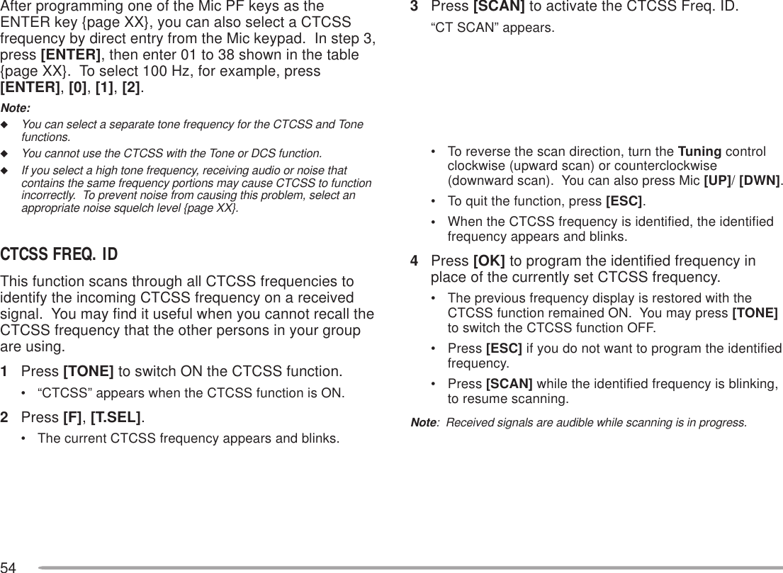 543Press [SCAN] to activate the CTCSS Freq. ID.“CT SCAN” appears.• To reverse the scan direction, turn the Tuning controlclockwise (upward scan) or counterclockwise(downward scan).  You can also press Mic [UP]/ [DWN].• To quit the function, press [ESC].•When the CTCSS frequency is identified, the identifiedfrequency appears and blinks.4Press [OK] to program the identified frequency inplace of the currently set CTCSS frequency.• The previous frequency display is restored with theCTCSS function remained ON.  You may press [TONE]to switch the CTCSS function OFF.• Press [ESC] if you do not want to program the identifiedfrequency.• Press [SCAN] while the identified frequency is blinking,to resume scanning.Note:  Received signals are audible while scanning is in progress.After programming one of the Mic PF keys as theENTER key {page XX}, you can also select a CTCSSfrequency by direct entry from the Mic keypad.  In step 3,press [ENTER], then enter 01 to 38 shown in the table{page XX}.  To select 100 Hz, for example, press[ENTER], [0], [1], [2].Note:◆You can select a separate tone frequency for the CTCSS and Tonefunctions.◆You cannot use the CTCSS with the Tone or DCS function.◆If you select a high tone frequency, receiving audio or noise thatcontains the same frequency portions may cause CTCSS to functionincorrectly.  To prevent noise from causing this problem, select anappropriate noise squelch level {page XX}.CTCSS FREQ. IDThis function scans through all CTCSS frequencies toidentify the incoming CTCSS frequency on a receivedsignal.  You may find it useful when you cannot recall theCTCSS frequency that the other persons in your groupare using.1Press [TONE] to switch ON the CTCSS function.• “CTCSS” appears when the CTCSS function is ON.2Press [F], [T.SEL].• The current CTCSS frequency appears and blinks.