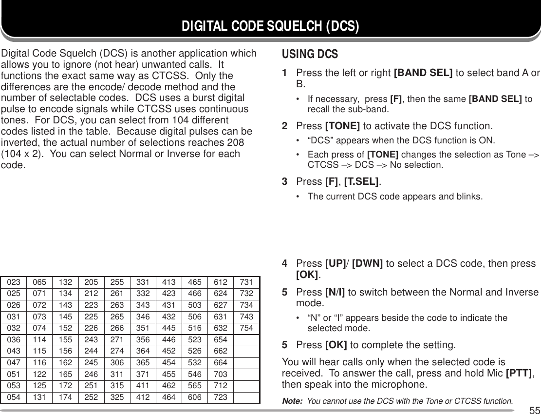 55DIGITAL CODE SQUELCH (DCS)USING DCS1Press the left or right [BAND SEL] to select band A orB.• If necessary,  press [F], then the same [BAND SEL] torecall the sub-band.2Press [TONE] to activate the DCS function.• “DCS” appears when the DCS function is ON.• Each press of [TONE] changes the selection as Tone –&gt;CTCSS –&gt; DCS –&gt; No selection.3Press [F], [T.SEL].• The current DCS code appears and blinks.4Press [UP]/ [DWN] to select a DCS code, then press[OK].5Press [N/I] to switch between the Normal and Inversemode.• “N” or “I” appears beside the code to indicate theselected mode.5Press [OK] to complete the setting.You will hear calls only when the selected code isreceived.  To answer the call, press and hold Mic [PTT],then speak into the microphone.Note:  You cannot use the DCS with the Tone or CTCSS function.320560231502552133314564216137520170431212162233324664426237620270341322362343134305726437130370541522562643234605136347230470251622662153544615236457630411551342172653644325456340511651442472463254625266740611261542603563454235466150221561642113173554645307350521271152513114264565217450131471252523214464606327Digital Code Squelch (DCS) is another application whichallows you to ignore (not hear) unwanted calls.  Itfunctions the exact same way as CTCSS.  Only thedifferences are the encode/ decode method and thenumber of selectable codes.  DCS uses a burst digitalpulse to encode signals while CTCSS uses continuoustones.  For DCS, you can select from 104 differentcodes listed in the table.  Because digital pulses can beinverted, the actual number of selections reaches 208(104 x 2).  You can select Normal or Inverse for eachcode.