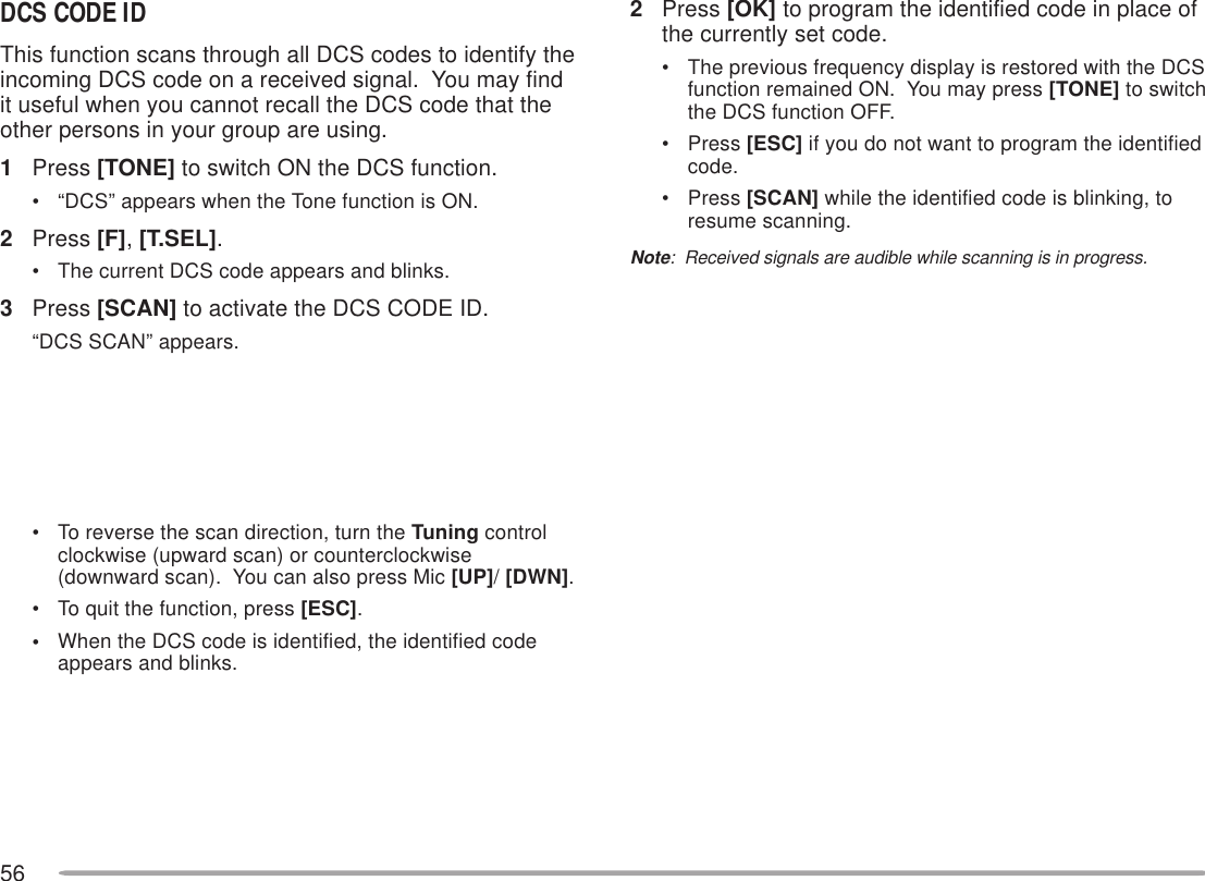 562Press [OK] to program the identified code in place ofthe currently set code.• The previous frequency display is restored with the DCSfunction remained ON.  You may press [TONE] to switchthe DCS function OFF.• Press [ESC] if you do not want to program the identifiedcode.• Press [SCAN] while the identified code is blinking, toresume scanning.Note:  Received signals are audible while scanning is in progress.DCS CODE IDThis function scans through all DCS codes to identify theincoming DCS code on a received signal.  You may findit useful when you cannot recall the DCS code that theother persons in your group are using.1Press [TONE] to switch ON the DCS function.• “DCS” appears when the Tone function is ON.2Press [F], [T.SEL].• The current DCS code appears and blinks.3Press [SCAN] to activate the DCS CODE ID.“DCS SCAN” appears.• To reverse the scan direction, turn the Tuning controlclockwise (upward scan) or counterclockwise(downward scan).  You can also press Mic [UP]/ [DWN].• To quit the function, press [ESC].•When the DCS code is identified, the identified codeappears and blinks.