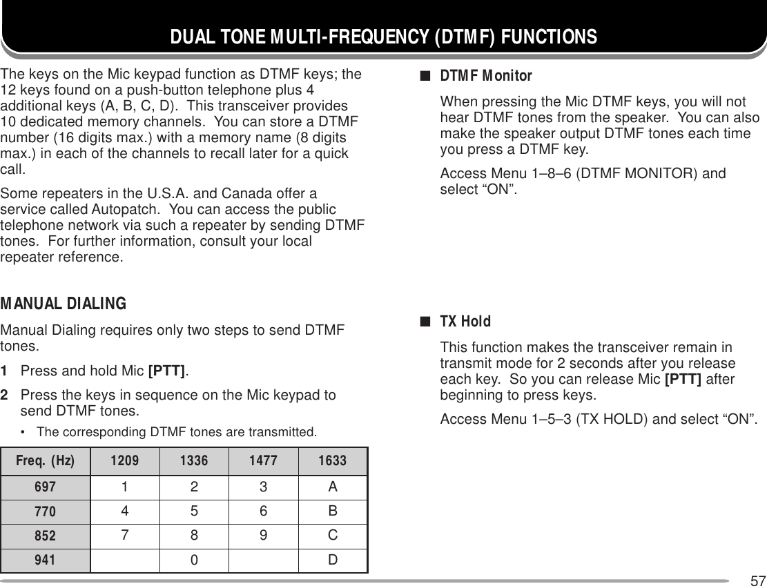 57DUAL TONE MULTI-FREQUENCY (DTMF) FUNCTIONSThe keys on the Mic keypad function as DTMF keys; the12 keys found on a push-button telephone plus 4additional keys (A, B, C, D).  This transceiver provides10 dedicated memory channels.  You can store a DTMFnumber (16 digits max.) with a memory name (8 digitsmax.) in each of the channels to recall later for a quickcall.Some repeaters in the U.S.A. and Canada offer aservice called Autopatch.  You can access the publictelephone network via such a repeater by sending DTMFtones.  For further information, consult your localrepeater reference.MANUAL DIALINGManual Dialing requires only two steps to send DTMFtones.1Press and hold Mic [PTT].2Press the keys in sequence on the Mic keypad tosend DTMF tones.• The corresponding DTMF tones are transmitted.■DTMF MonitorWhen pressing the Mic DTMF keys, you will nothear DTMF tones from the speaker.  You can alsomake the speaker output DTMF tones each timeyou press a DTMF key.Access Menu 1–8–6 (DTMF MONITOR) andselect “ON”.■TX HoldThis function makes the transceiver remain intransmit mode for 2 seconds after you releaseeach key.  So you can release Mic [PTT] afterbeginning to press keys.Access Menu 1–5–3 (TX HOLD) and select “ON”.)zH(.qerF 9021 6331 7741 3361796 123A077 456B258 789C149 0D
