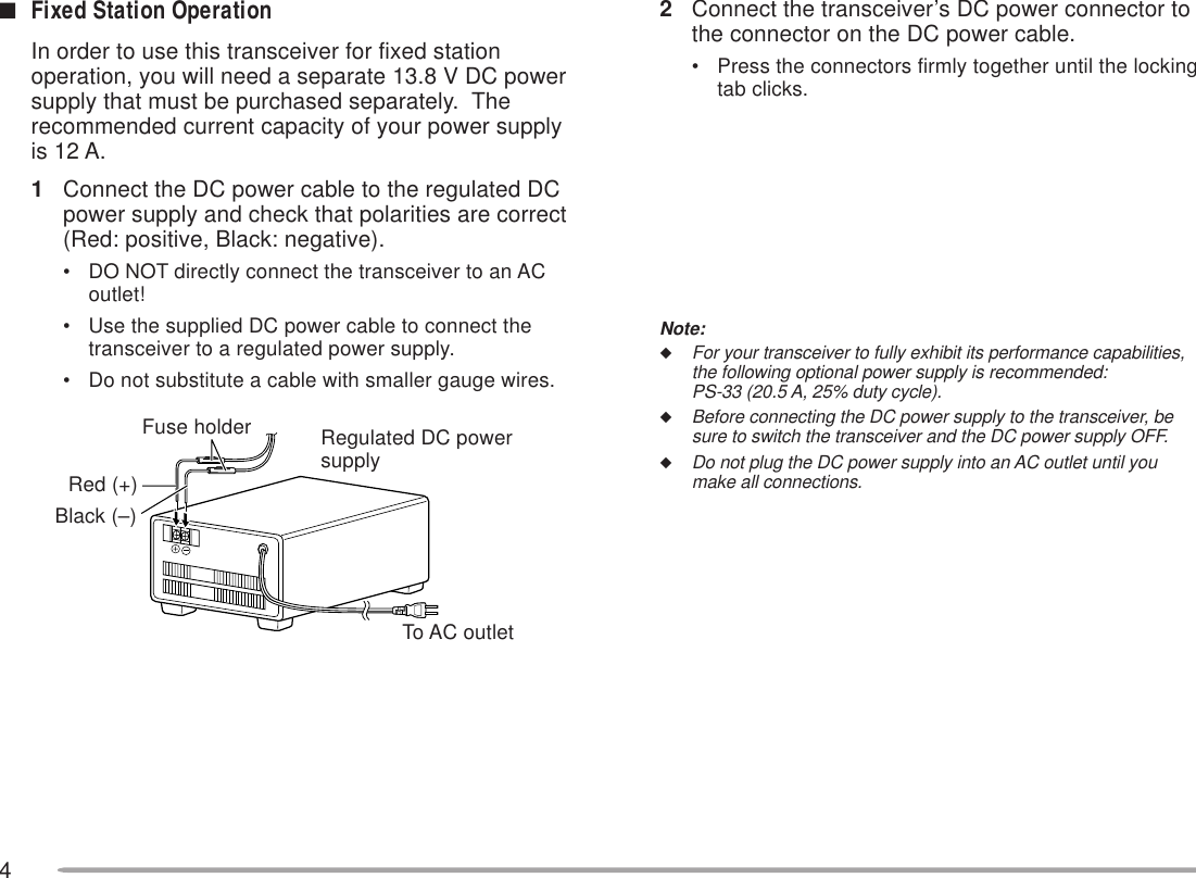 42Connect the transceiver’s DC power connector tothe connector on the DC power cable.• Press the connectors firmly together until the lockingtab clicks.Note:◆For your transceiver to fully exhibit its performance capabilities,the following optional power supply is recommended:PS-33 (20.5 A, 25% duty cycle).◆Before connecting the DC power supply to the transceiver, besure to switch the transceiver and the DC power supply OFF.◆Do not plug the DC power supply into an AC outlet until youmake all connections.■Fixed Station OperationIn order to use this transceiver for fixed stationoperation, you will need a separate 13.8 V DC powersupply that must be purchased separately.  Therecommended current capacity of your power supplyis 12 A.1Connect the DC power cable to the regulated DCpower supply and check that polarities are correct(Red: positive, Black: negative).• DO NOT directly connect the transceiver to an ACoutlet!• Use the supplied DC power cable to connect thetransceiver to a regulated power supply.• Do not substitute a cable with smaller gauge wires.Fuse holderBlack (–)Red (+)To AC outletRegulated DC powersupply
