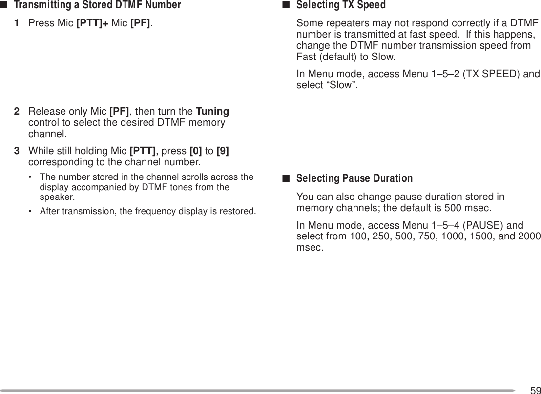 59■Selecting TX SpeedSome repeaters may not respond correctly if a DTMFnumber is transmitted at fast speed.  If this happens,change the DTMF number transmission speed fromFast (default) to Slow.In Menu mode, access Menu 1–5–2 (TX SPEED) andselect “Slow”.■Selecting Pause DurationYou can also change pause duration stored inmemory channels; the default is 500 msec.In Menu mode, access Menu 1–5–4 (PAUSE) andselect from 100, 250, 500, 750, 1000, 1500, and 2000msec.■Transmitting a Stored DTMF Number1Press Mic [PTT]+ Mic [PF].2Release only Mic [PF], then turn the Tuningcontrol to select the desired DTMF memorychannel.3While still holding Mic [PTT], press [0] to [9]corresponding to the channel number.• The number stored in the channel scrolls across thedisplay accompanied by DTMF tones from thespeaker.• After transmission, the frequency display is restored.