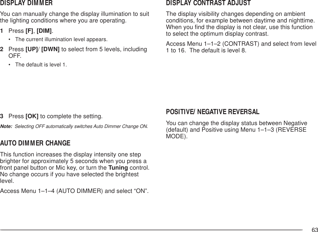 63DISPLAY DIMMERYou can manually change the display illumination to suitthe lighting conditions where you are operating.1Press [F], [DIM].• The current illumination level appears.2Press [UP]/ [DWN] to select from 5 levels, includingOFF.• The default is level 1.3Press [OK] to complete the setting.Note:  Selecting OFF automatically switches Auto Dimmer Change ON.AUTO DIMMER CHANGEThis function increases the display intensity one stepbrighter for approximately 5 seconds when you press afront panel button or Mic key, or turn the Tuning control.No change occurs if you have selected the brightestlevel.Access Menu 1–1–4 (AUTO DIMMER) and select “ON”.DISPLAY CONTRAST ADJUSTThe display visibility changes depending on ambientconditions, for example between daytime and nighttime.When you find the display is not clear, use this functionto select the optimum display contrast.Access Menu 1–1–2 (CONTRAST) and select from level1 to 16.  The default is level 8.POSITIVE/ NEGATIVE REVERSALYou can change the display status between Negative(default) and Positive using Menu 1–1–3 (REVERSEMODE).